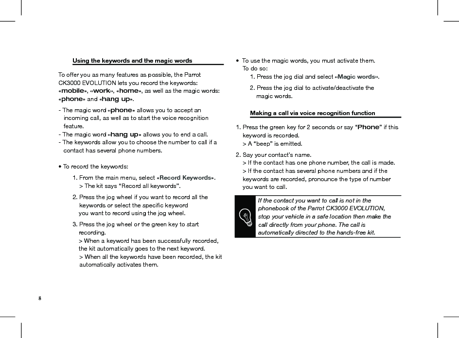   Using the keywords and the magic words    To offer you as many features as possible, the Parrot CK3000 EVOLUTION lets you record the keywords: «mobile», «work», «home», as well as the magic words: «phone» and «hang up».  - The magic word «phone» allows you to accept an    incoming call, as well as to start the voice recognition     feature. - The magic word «hang up» allows you to end a call. - The keywords allow you to choose the number to call if a     contact has several phone numbers. • To record the keywords:  1. From the main menu, select «Record Keywords».         &gt; The kit says “Record all keywords”.  2. Press the jog wheel if you want to record all the        keywords or select the speciﬁc keyword                you want to record using the jog wheel.  3. Press the jog wheel or the green key to start             recording.            &gt; When a keyword has been successfully recorded,              the kit automatically goes to the next keyword.          &gt; When all the keywords have been recorded, the kit           automatically activates them.•  To use the magic words, you must activate them.     To do so:   1. Press the jog dial and select «Magic words».  2. Press the jog dial to activate/deactivate the             magic words.  Making a call via voice recognition function               1. Press the green key for 2 seconds or say “Phone” if this      keyword is recorded.     &gt; A “beep” is emitted.2. Say your contact’s name.     &gt; If the contact has one phone number, the call is made.     &gt; If the contact has several phone numbers and if the      keywords are recorded, pronounce the type of number      you want to call.    If the contact you want to call is not in the phonebook of the Parrot CK3000 EVOLUTION, stop your vehicle in a safe location then make the call directly from your phone. The call isautomatically directed to the hands-free kit.8