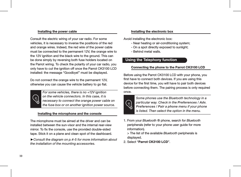   Installing the power cable      Consult the electric wiring of your car radio. For some vehicles, it is necessary to inverse the positions of the red and orange wires. Indeed, the red wire of the power cable must be connected to the permanent 12V, the orange wire to the 12V ignition and the black wire to the ground. This can be done simply by reversing both fuse holders located on the Parrot wiring. To check the polarity of your car radio, you only have to cut the ignition off once the Parrot CK3100 LCD installed: the message “Goodbye!” must be displayed. Do not connect the orange wire to the permanent 12V, otherwise you can cause the vehicle battery to go ﬂat.  For some vehicles, there is no +12V ignition on the vehicle connectors. In this case, it is necessary to connect the orange power cable on the fuse box or on another ignition power source.   Installing the microphone and the console   The microphone must be aimed at the driver and can be installed between the sun-visor and the internal rear-view mirror. To ﬁx the console, use the provided double-sided tape. Stick it on a plane and clean spot of the dashboard.  ►Consult the diagram on p.4-5 for more information about the installation of the mounting accessories.  Installing the electronic box     Avoid installing the electronic box:  - Near heating or air-conditioning system;  - On a spot directly exposed to sunlight;  - Behind metal walls.   Using the Telephony function  Connecting the phone to the Parrot CK3100 LCD Before using the Parrot CK3100 LCD with your phone, you ﬁrst have to connect both devices. If you are using this device for the ﬁrst time, you will have to pair both devices before connecting them. The pairing process is only required once. Some phones use the Bluetooth technology in a particular way. Check in the Preferences / Adv. Preferences / Pair a phone menu if your phone is listed. Then select the option in the menu.1. From your Bluetooth ® phone, search for Bluetooth      peripherals (refer to your phone user guide for more      information).    &gt; The list of the available Bluetooth peripherals is        displayed.  2. Select “Parrot CK3100 LCD”.10