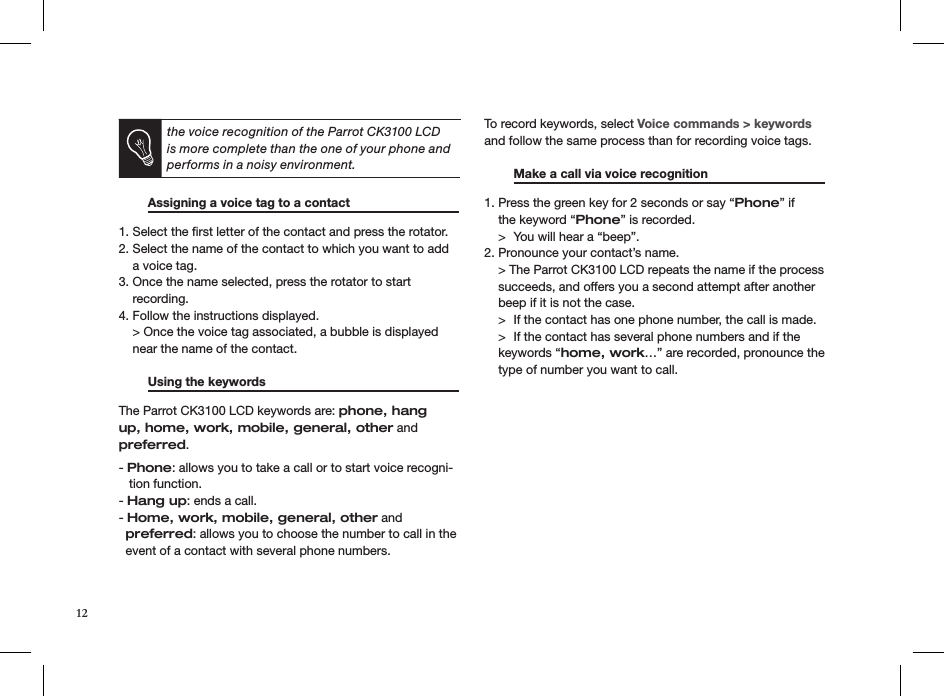 the voice recognition of the Parrot CK3100 LCD is more complete than the one of your phone and performs in a noisy environment.  Assigning a voice tag to a contact   1. Select the ﬁrst letter of the contact and press the rotator.2. Select the name of the contact to which you want to add      a voice tag.3. Once the name selected, press the rotator to start       recording.4. Follow the instructions displayed.    &gt; Once the voice tag associated, a bubble is displayed      near the name of the contact.   Using the keywords       The Parrot CK3100 LCD keywords are: phone, hang up, home, work, mobile, general, other and preferred.- Phone: allows you to take a call or to start voice recogni-    tion function.- Hang up: ends a call.- Home, work, mobile, general, other and   preferred: allows you to choose the number to call in the      event of a contact with several phone numbers.To record keywords, select Voice commands &gt; keywords and follow the same process than for recording voice tags.   Make a call via voice recognition    1. Press the green key for 2 seconds or say “Phone” if      the keyword “Phone” is recorded.    &gt;  You will hear a “beep”.2. Pronounce your contact’s name.    &gt; The Parrot CK3100 LCD repeats the name if the process      succeeds, and offers you a second attempt after another      beep if it is not the case.    &gt;  If the contact has one phone number, the call is made.    &gt;  If the contact has several phone numbers and if the      keywords “home, work…” are recorded, pronounce the      type of number you want to call.12
