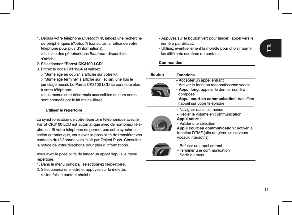 1. Depuis votre téléphone Bluetooth ®, lancez une recherche      de périphériques Bluetooth (consultez la notice de votre      téléphone pour plus d’informations).    &gt; La liste des périphériques Bluetooth disponibles       s’afﬁche.2. Sélectionnez “Parrot CK3100 LCD”.3. Entrez le code PIN 1234 et validez.    &gt; “Jumelage en cours” s’afﬁche sur votre kit.    &gt; “Jumelage terminé” s’afﬁche sur l’écran, une fois le      jumelage réussi. Le Parrot CK3100 LCD se connecte alors      à votre téléphone.    &gt; Les menus sont désormais accessibles et leurs noms      sont énoncés par le kit mains-libres.   Utiliser le répertoire      La synchronisation de votre répertoire téléphonique avec le Parrot CK3100 LCD est automatique avec de nombreux télé-phones. Si votre téléphone ne permet pas cette synchroni-sation automatique, vous avez la possibilité de transférer vos contacts du téléphone vers le kit par Object Push. Consultez la notice de votre téléphone pour plus d’informations.Vous avez la possibilité de lancer un appel depuis le menu répertoire.1. Dans le menu principal, sélectionnez Répertoire.2. Sélectionnez une lettre et appuyez sur la molette.     &gt; Une fois le contact choisi :   - Appuyez sur le bouton vert pour lancer l’appel vers le      numéro par défaut.   - Utilisez éventuellement la molette pour choisir parmi      les différents numéros du contact.  Commandes        Bouton Fonctions- Naviguer dans les menus- Régler le volume en communicationAppui court :  - Valider une sélectionAppui court en communication : activer la fonction DTMF (afin de gérer les serveurs vocaux interactifs)- Accepter un appel entrant- Activer la fonction reconnaissance vocale- Appui long: appeler le dernier numéro   composé- Appui court en communication: transférer   l’appel sur votre téléphone- Refuser un appel entrant- Terminer une communication- Sortir du menu15