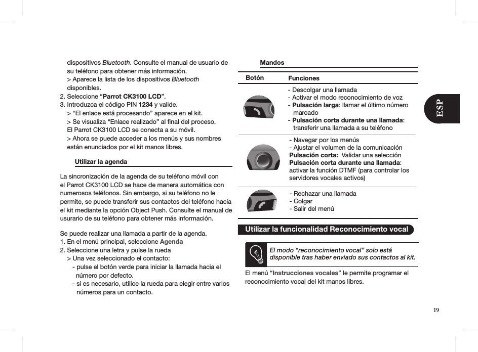     dispositivos Bluetooth. Consulte el manual de usuario de      su teléfono para obtener más información.    &gt; Aparece la lista de los dispositivos Bluetooth     disponibles.2. Seleccione “Parrot CK3100 LCD”.3. Introduzca el código PIN 1234 y valide.    &gt; “El enlace está procesando” aparece en el kit.    &gt; Se visualiza “Enlace realizado” al ﬁnal del proceso.     El Parrot CK3100 LCD se conecta a su móvil.    &gt; Ahora se puede acceder a los menús y sus nombres      están enunciados por el kit manos libres.  Utilizar la agenda       La sincronización de la agenda de su teléfono móvil con el Parrot CK3100 LCD se hace de manera automática con numerosos teléfonos. Sin embargo, si su teléfono no le permite, se puede transferir sus contactos del teléfono hacia el kit mediante la opción Object Push. Consulte el manual de usurario de su teléfono para obtener más información.  Se puede realizar una llamada a partir de la agenda.1. En el menú principal, seleccione Agenda2. Seleccione una letra y pulse la rueda    &gt; Una vez seleccionado el contacto:       - pulse el botón verde para iniciar la llamada hacia el           número por defecto.       - si es necesario, utilice la rueda para elegir entre varios     números para un contacto.  Mandos         Utilizar la funcionalidad Reconocimiento vocalEl modo “reconocimiento vocal” solo está disponible tras haber enviado sus contactos al kit.El menú “Instrucciones vocales” le permite programar el reconocimiento vocal del kit manos libres.  Botón Funciones- Navegar por los menús - Ajustar el volumen de la comunicaciónPulsación corta:  Validar una selecciónPulsación corta durante una llamada: activar la función DTMF (para controlar los servidores vocales activos)- Descolgar una llamada- Activar el modo reconocimiento de voz - Pulsación larga: llamar el último número    marcado- Pulsación corta durante una llamada:    transferir una llamada a su teléfono- Rechazar una llamada - Colgar - Salir del menú19