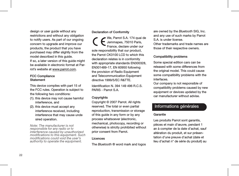 22design or user guide without any restrictions and without any obligation to notify users. As part of our ongoing concern to upgrade and improve our products, the product that you have purchased may differ slightly from the model described in this guide.If so, a later version of this guide might be available in electronic format at Par-rot’s website at www.parrot.com.FCC Compliance  StatementThis device complies with part 15 of the FCC rules. Operation is subject to the following two conditions:(1). this device may not cause harmful        interference, and(2). this device must accept any        interference received, including        interference that may cause unde       sired operation.Note: The manufacturer is not responsible for any radio or tv interference caused by unauthorized modiﬁcations to this equipment. Such modiﬁcations could void the user’s authority to operate the equipment. Declaration of ConformityWe, Parrot S.A. 174 quai de Jemmapes, 75010 Paris, France, declare under our sole responsibility that our product, the Parrot CK3100 LCD to which this declaration relates is in conformity with appropriate standards EN300328, EN301489-17, EN 60950 following the provision of Radio Equipment and Telecommunication Equipment directive 1999/5/EC R&amp;TTE. Identiﬁcation N. 394 149 496 R.C.S. PARIS - Parrot S.A.Copyrights  Copyright © 2007 Parrot. All rights reserved. The total or even partial reproduction, transmission or storage of this guide in any form or by any process whatsoever (electronic, mechanical, photocopy, recording or otherwise) is strictly prohibited without prior consent from Parrot. LicencesThe Bluetooth ® word mark and logos are owned by the Bluetooth SIG, Inc. and any use of such marks by Parrot S.A. is under license.  Other trademarks and trade names are those of their respective owners. Compatibility problems Some special edition cars can be released with some differences from the original model. This could cause some compatibility problems with the interfaces.Our company is not responsible of compatibility problems caused by new equipment or devices updated by the car manufacturer without advise. Informations générales GarantieLes produits Parrot sont garantis, pièces et main d’œuvre, pendant 1 an à compter de la date d’achat, sauf altération du produit, et sur présen-tation d’une preuve d’achat (date et lieu d’achat n° de série du produit) au 