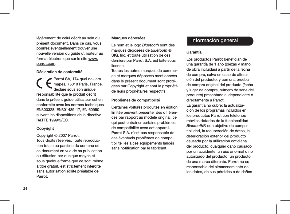 24légèrement de celui décrit au sein du présent document. Dans ce cas, vous pourrez éventuellement trouver une nouvelle version du guide utilisateur au format électronique sur le site www.parrot.com.    Déclaration de conformitéParrot SA, 174 quai de Jem-mapes, 75010 Paris, France, déclare sous son unique responsabilité que le produit décrit dans le présent guide utilisateur est en conformité avec les normes techniques EN300328, EN301489-17, EN 60950 suivant les dispositions de la directive R&amp;TTE 1999/5/EC.Copyright  Copyright © 2007 Parrot.Tous droits réservés. Toute reproduc-tion totale ou partielle du contenu de ce document en vue de sa publication ou diffusion par quelque moyen et sous quelque forme que ce soit, même à titre gratuit, est strictement interdite sans autorisation écrite préalable de Parrot.Marques déposéesLe nom et le logo Bluetooth sont des marques déposées de Bluetooth ® SIG, Inc. et toute utilisation de ces derniers par Parrot S.A. est faite sous licence.Toutes les autres marques de commer-ce et marques déposées mentionnées dans le présent document sont proté-gées par Copyright et sont la propriété de leurs propriétaires respectifs.Problèmes de compatibilité  Certaines voitures produites en édition limitée peuvent présenter des différen-ces par rapport au modèle original, ce qui peut entraîner certains problèmes de compatibilité avec cet appareil. Parrot S.A. n’est pas responsable de ces éventuels problèmes de compa-tibilité liés à ces équipements lancés sans notiﬁcation par le fabricant.Garantía Los productos Parrot beneﬁcian de una garantía de 1 año (piezas y mano de obra incluidas) a partir de la fecha de compra, salvo en caso de altera-ción del producto, y con una prueba de compra original del producto (fecha y lugar de compra, número de serie del producto) presentada al dependiente o directamente a Parrot.La garantía no cubre: la actualiza-ción de los programas incluidos en los productos Parrot con teléfonos móviles dotados de la funcionalidad Bluetooth® con objetivo de compa-tibilidad, la recuperación de datos, la deterioración exterior del producto causada por la utilización cotidiana del producto, cualquier daño causado por un accidente, un uso anormal o no autorizado del producto, un producto de una marca diferente. Parrot no es responsable del almacenamiento de los datos, de sus pérdidas o de daños Información general