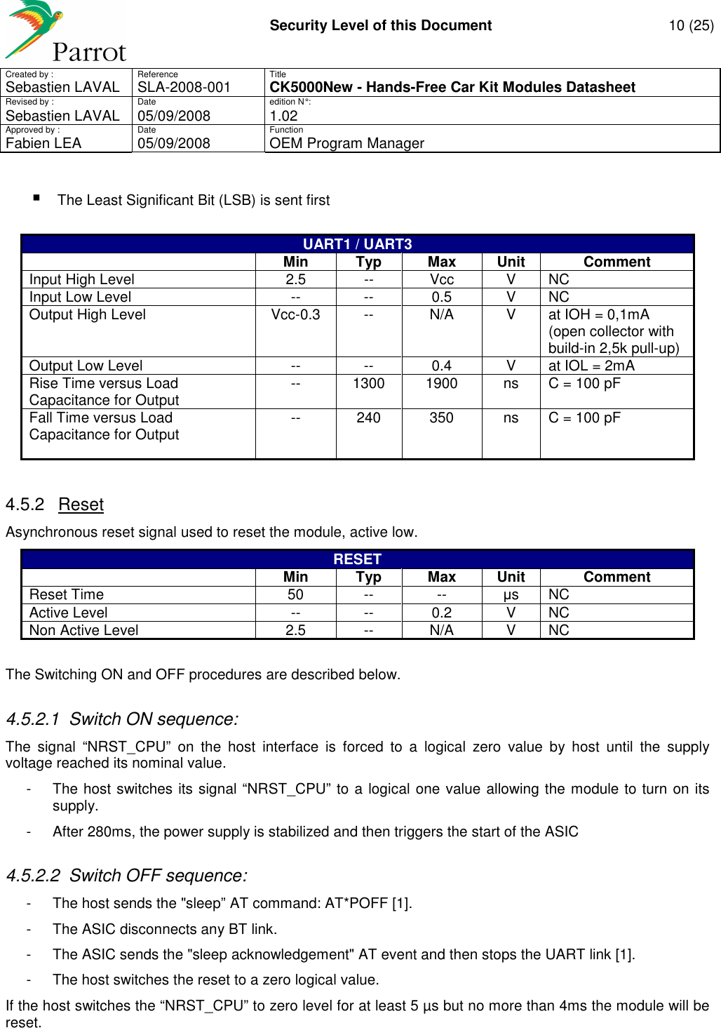     Security Level of this Document  10 (25) Created by :  Reference  Title Sebastien LAVAL   SLA-2008-001 CK5000New - Hands-Free Car Kit Modules Datasheet Revised by :  Date  edition N° : Sebastien LAVAL  05/09/2008  1.02 Approved by :  Date  Function     Fabien LEA  05/09/2008  OEM Program Manager    The Least Significant Bit (LSB) is sent first  UART1 / UART3  Min Typ Max Unit Comment Input High Level  2.5  --  Vcc  V  NC Input Low Level  --  --  0.5  V  NC Output High Level  Vcc-0.3  --  N/A  V  at IOH = 0,1mA (open collector with build-in 2,5k pull-up) Output Low Level  --  --  0.4  V  at IOL = 2mA Rise Time versus Load Capacitance for Output  --  1300  1900  ns  C = 100 pF Fall Time versus Load Capacitance for Output  --  240  350  ns  C = 100 pF   4.5.2  Reset Asynchronous reset signal used to reset the module, active low. RESET  Min Typ Max Unit Comment Reset Time  50  --  --  µs  NC Active Level  --  --  0.2  V  NC Non Active Level  2.5  --  N/A  V  NC  The Switching ON and OFF procedures are described below. 4.5.2.1  Switch ON sequence: The  signal  “NRST_CPU”  on  the  host  interface  is  forced  to  a  logical  zero  value  by  host  until  the  supply voltage reached its nominal value. -  The host switches its signal “NRST_CPU” to a logical one value allowing the module to turn on its supply. -  After 280ms, the power supply is stabilized and then triggers the start of the ASIC 4.5.2.2  Switch OFF sequence: -  The host sends the &quot;sleep” AT command: AT*POFF [1]. -  The ASIC disconnects any BT link. -  The ASIC sends the &quot;sleep acknowledgement&quot; AT event and then stops the UART link [1]. -  The host switches the reset to a zero logical value. If the host switches the “NRST_CPU” to zero level for at least 5 µs but no more than 4ms the module will be reset. 