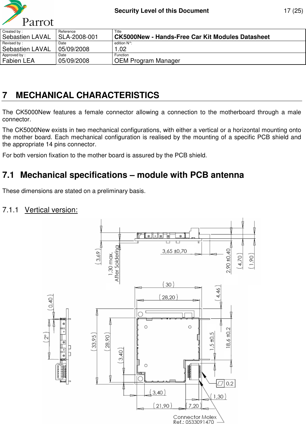     Security Level of this Document  17 (25) Created by :  Reference  Title Sebastien LAVAL   SLA-2008-001 CK5000New - Hands-Free Car Kit Modules Datasheet Revised by :  Date  edition N° : Sebastien LAVAL  05/09/2008  1.02 Approved by :  Date  Function     Fabien LEA  05/09/2008  OEM Program Manager   7  MECHANICAL CHARACTERISTICS The  CK5000New  features  a  female  connector  allowing  a  connection  to  the  motherboard  through  a  male connector. The CK5000New exists in two mechanical configurations, with either a vertical or a horizontal mounting onto the mother board. Each mechanical configuration is realised by the mounting of a specific PCB shield and the appropriate 14 pins connector. For both version fixation to the mother board is assured by the PCB shield.  7.1  Mechanical specifications – module with PCB antenna These dimensions are stated on a preliminary basis.  7.1.1  Vertical version:   