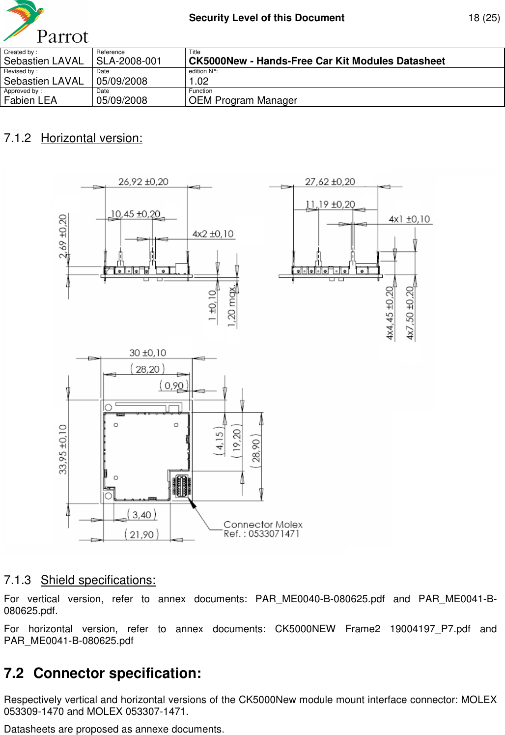    Security Level of this Document  18 (25) Created by :  Reference  Title Sebastien LAVAL   SLA-2008-001 CK5000New - Hands-Free Car Kit Modules Datasheet Revised by :  Date  edition N° : Sebastien LAVAL  05/09/2008  1.02 Approved by :  Date  Function     Fabien LEA  05/09/2008  OEM Program Manager   7.1.2  Horizontal version:   7.1.3  Shield specifications: For  vertical  version,  refer  to  annex  documents:  PAR_ME0040-B-080625.pdf  and  PAR_ME0041-B-080625.pdf. For  horizontal  version,  refer  to  annex  documents:  CK5000NEW  Frame2  19004197_P7.pdf  and PAR_ME0041-B-080625.pdf 7.2  Connector specification: Respectively vertical and horizontal versions of the CK5000New module mount interface connector: MOLEX 053309-1470 and MOLEX 053307-1471. Datasheets are proposed as annexe documents.  