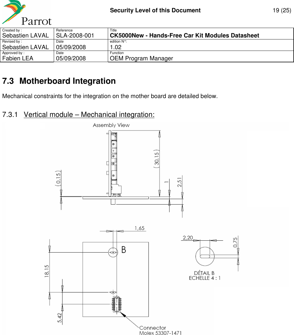     Security Level of this Document  19 (25) Created by :  Reference  Title Sebastien LAVAL   SLA-2008-001 CK5000New - Hands-Free Car Kit Modules Datasheet Revised by :  Date  edition N° : Sebastien LAVAL  05/09/2008  1.02 Approved by :  Date  Function     Fabien LEA  05/09/2008  OEM Program Manager   7.3  Motherboard Integration Mechanical constraints for the integration on the mother board are detailed below.  7.3.1  Vertical module – Mechanical integration:          