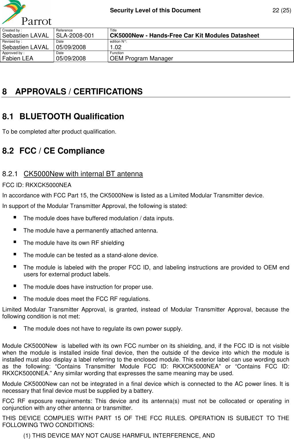     Security Level of this Document  22 (25) Created by :  Reference  Title Sebastien LAVAL   SLA-2008-001 CK5000New - Hands-Free Car Kit Modules Datasheet Revised by :  Date  edition N° : Sebastien LAVAL  05/09/2008  1.02 Approved by :  Date  Function     Fabien LEA  05/09/2008  OEM Program Manager   8  APPROVALS / CERTIFICATIONS 8.1  BLUETOOTH Qualification To be completed after product qualification. 8.2  FCC / CE Compliance 8.2.1  CK5000New with internal BT antenna  FCC ID: RKXCK5000NEA In accordance with FCC Part 15, the CK5000New is listed as a Limited Modular Transmitter device. In support of the Modular Transmitter Approval, the following is stated:  The module does have buffered modulation / data inputs.   The module have a permanently attached antenna.   The module have its own RF shielding   The module can be tested as a stand-alone device.   The module is labeled with the proper FCC ID, and labeling instructions are provided to OEM end users for external product labels.   The module does have instruction for proper use.   The module does meet the FCC RF regulations. Limited  Modular  Transmitter  Approval,  is  granted,  instead  of  Modular  Transmitter  Approval,  because  the following condition is not met:  The module does not have to regulate its own power supply.  Module CK5000New  is labelled with its own FCC number on its shielding, and, if the FCC ID is not visible when  the  module  is  installed  inside  final  device,  then  the  outside  of  the  device  into  which  the  module  is installed must also display a label referring to the enclosed module. This exterior label can use wording such as  the  following:  “Contains  Transmitter  Module  FCC  ID:  RKXCK5000NEA”  or  “Contains  FCC  ID: RKXCK5000NEA.” Any similar wording that expresses the same meaning may be used. Module CK5000New can not be integrated in a final device which is connected to the AC power lines. It is necessary that final device must be supplied by a battery. FCC  RF  exposure  requirements:  This  device  and  its  antenna(s)  must  not  be  collocated  or  operating  in conjunction with any other antenna or transmitter. THIS  DEVICE  COMPLIES  WITH  PART  15  OF  THE  FCC  RULES.  OPERATION  IS  SUBJECT  TO  THE FOLLOWING TWO CONDITIONS:   (1) THIS DEVICE MAY NOT CAUSE HARMFUL INTERFERENCE, AND 