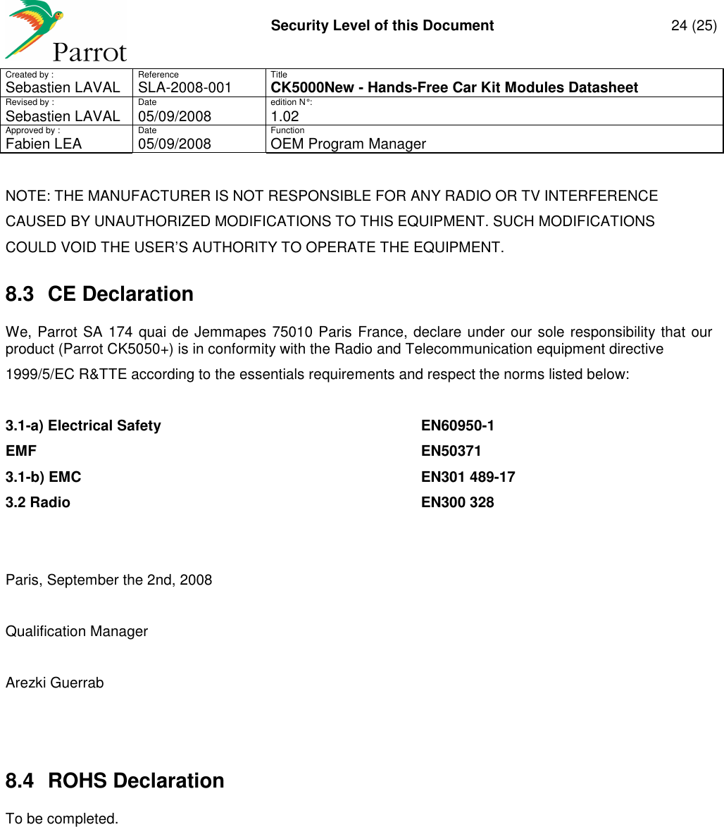     Security Level of this Document  24 (25) Created by :  Reference  Title Sebastien LAVAL   SLA-2008-001 CK5000New - Hands-Free Car Kit Modules Datasheet Revised by :  Date  edition N° : Sebastien LAVAL  05/09/2008  1.02 Approved by :  Date  Function     Fabien LEA  05/09/2008  OEM Program Manager   NOTE: THE MANUFACTURER IS NOT RESPONSIBLE FOR ANY RADIO OR TV INTERFERENCE CAUSED BY UNAUTHORIZED MODIFICATIONS TO THIS EQUIPMENT. SUCH MODIFICATIONS COULD VOID THE USER’S AUTHORITY TO OPERATE THE EQUIPMENT. 8.3  CE Declaration We, Parrot SA 174 quai de Jemmapes 75010 Paris France, declare under our sole responsibility that our product (Parrot CK5050+) is in conformity with the Radio and Telecommunication equipment directive 1999/5/EC R&amp;TTE according to the essentials requirements and respect the norms listed below:  3.1-a) Electrical Safety          EN60950-1 EMF                    EN50371 3.1-b) EMC              EN301 489-17 3.2 Radio              EN300 328   Paris, September the 2nd, 2008  Qualification Manager  Arezki Guerrab   8.4  ROHS Declaration To be completed. 