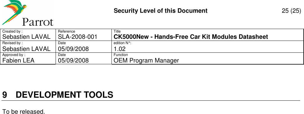     Security Level of this Document  25 (25) Created by :  Reference  Title Sebastien LAVAL   SLA-2008-001 CK5000New - Hands-Free Car Kit Modules Datasheet Revised by :  Date  edition N° : Sebastien LAVAL  05/09/2008  1.02 Approved by :  Date  Function     Fabien LEA  05/09/2008  OEM Program Manager   9  DEVELOPMENT TOOLS To be released.  