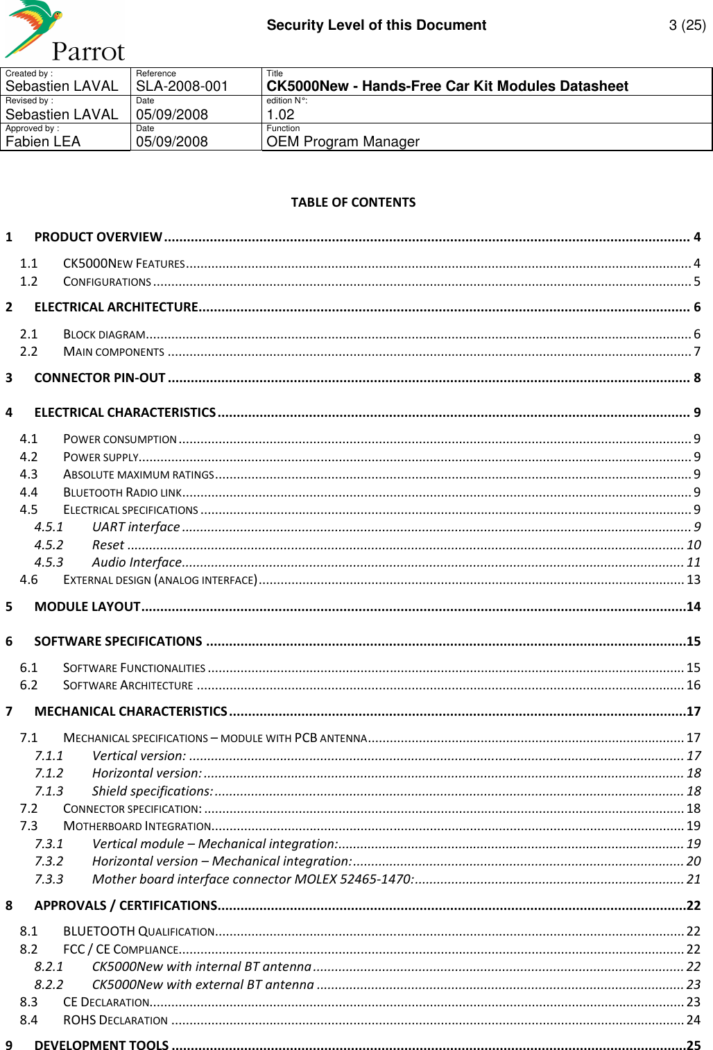     Security Level of this Document  3 (25) Created by :  Reference  Title Sebastien LAVAL   SLA-2008-001 CK5000New - Hands-Free Car Kit Modules Datasheet Revised by :  Date  edition N° : Sebastien LAVAL  05/09/2008  1.02 Approved by :  Date  Function     Fabien LEA  05/09/2008  OEM Program Manager   TABLE OF CONTENTS 1 PRODUCT OVERVIEW .......................................................................................................................................... 4 1.1 CK5000NEW FEATURES ........................................................................................................................................... 4 1.2 CONFIGURATIONS .................................................................................................................................................... 5 2 ELECTRICAL ARCHITECTURE................................................................................................................................. 6 2.1 BLOCK DIAGRAM ...................................................................................................................................................... 6 2.2 MAIN COMPONENTS ................................................................................................................................................ 7 3 CONNECTOR PIN-OUT ......................................................................................................................................... 8 4 ELECTRICAL CHARACTERISTICS ............................................................................................................................ 9 4.1 POWER CONSUMPTION ............................................................................................................................................. 9 4.2 POWER SUPPLY ........................................................................................................................................................ 9 4.3 ABSOLUTE MAXIMUM RATINGS ................................................................................................................................... 9 4.4 BLUETOOTH RADIO LINK ............................................................................................................................................ 9 4.5 ELECTRICAL SPECIFICATIONS ....................................................................................................................................... 9 4.5.1 UART interface ............................................................................................................................................ 9 4.5.2 Reset ......................................................................................................................................................... 10 4.5.3 Audio Interface .......................................................................................................................................... 11 4.6 EXTERNAL DESIGN (ANALOG INTERFACE) ..................................................................................................................... 13 5 MODULE LAYOUT ...............................................................................................................................................14 6 SOFTWARE SPECIFICATIONS ..............................................................................................................................15 6.1 SOFTWARE FUNCTIONALITIES ................................................................................................................................... 15 6.2 SOFTWARE ARCHITECTURE ...................................................................................................................................... 16 7 MECHANICAL CHARACTERISTICS ........................................................................................................................17 7.1 MECHANICAL SPECIFICATIONS – MODULE WITH PCB ANTENNA ....................................................................................... 17 7.1.1 Vertical version: ........................................................................................................................................ 17 7.1.2 Horizontal version: .................................................................................................................................... 18 7.1.3 Shield specifications: ................................................................................................................................. 18 7.2 CONNECTOR SPECIFICATION: .................................................................................................................................... 18 7.3 MOTHERBOARD INTEGRATION .................................................................................................................................. 19 7.3.1 Vertical module – Mechanical integration: ............................................................................................... 19 7.3.2 Horizontal version – Mechanical integration: ........................................................................................... 20 7.3.3 Mother board interface connector MOLEX 52465-1470: .......................................................................... 21 8 APPROVALS / CERTIFICATIONS ...........................................................................................................................22 8.1 BLUETOOTH QUALIFICATION ................................................................................................................................. 22 8.2 FCC / CE COMPLIANCE ........................................................................................................................................... 22 8.2.1 CK5000New with internal BT antenna ...................................................................................................... 22 8.2.2 CK5000New with external BT antenna ..................................................................................................... 23 8.3 CE DECLARATION................................................................................................................................................... 23 8.4 ROHS DECLARATION ............................................................................................................................................. 24 9 DEVELOPMENT TOOLS .......................................................................................................................................25  