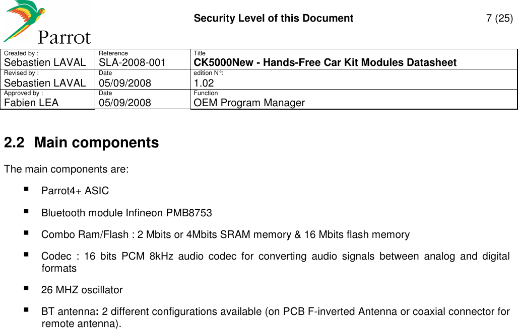     Security Level of this Document  7 (25) Created by :  Reference  Title Sebastien LAVAL   SLA-2008-001 CK5000New - Hands-Free Car Kit Modules Datasheet Revised by :  Date  edition N° : Sebastien LAVAL  05/09/2008  1.02 Approved by :  Date  Function     Fabien LEA  05/09/2008  OEM Program Manager   2.2  Main components The main components are:  Parrot4+ ASIC  Bluetooth module Infineon PMB8753  Combo Ram/Flash : 2 Mbits or 4Mbits SRAM memory &amp; 16 Mbits flash memory  Codec  :  16  bits  PCM  8kHz  audio  codec  for  converting  audio  signals  between  analog  and  digital formats  26 MHZ oscillator  BT antenna: 2 different configurations available (on PCB F-inverted Antenna or coaxial connector for remote antenna). 