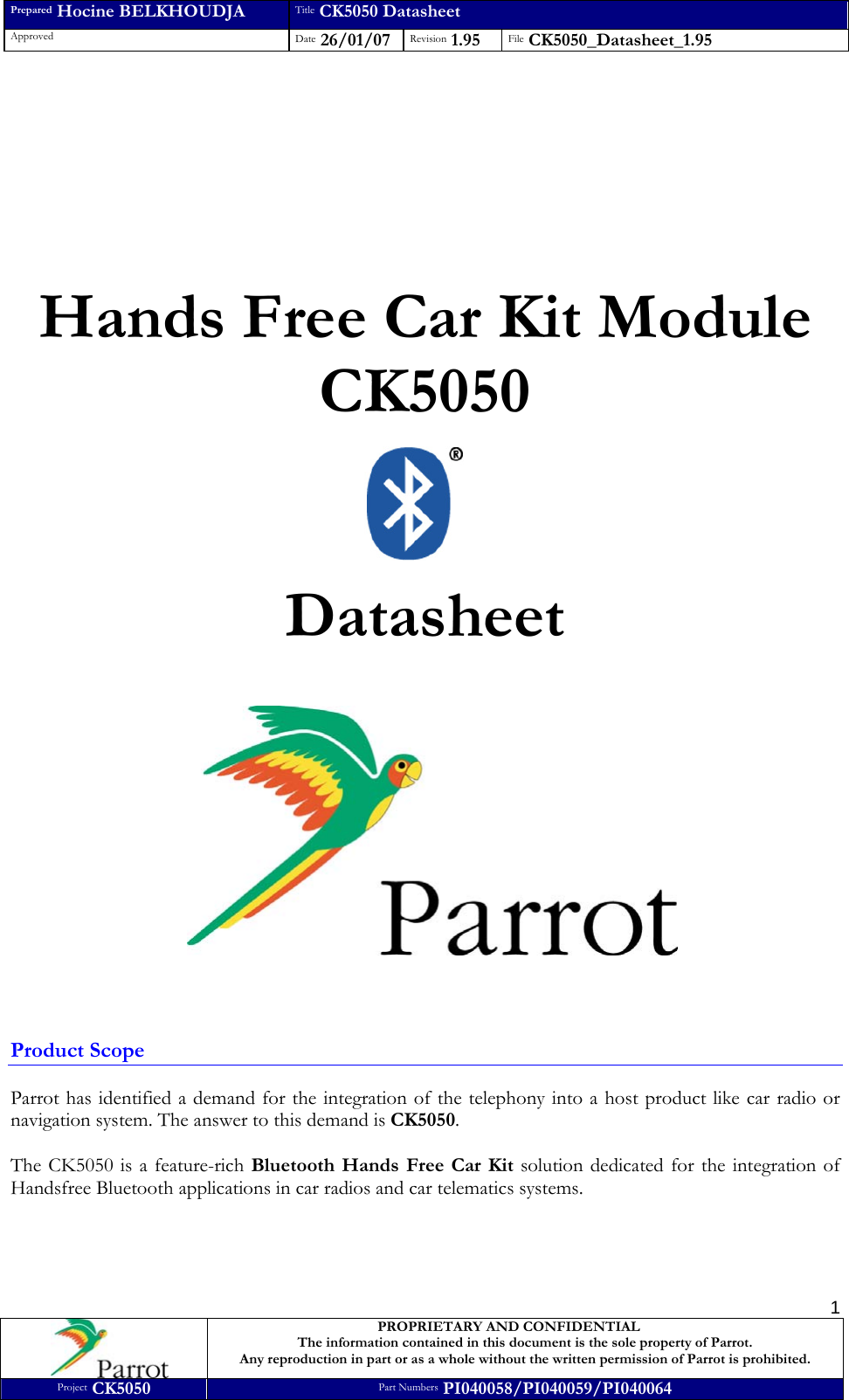 Prepared Hocine BELKHOUDJA Title CK5050 Datasheet Approved  Date 26/01/07 Revision 1.95  File CK5050_Datasheet_1.95     PROPRIETARY AND CONFIDENTIAL The information contained in this document is the sole property of Parrot. Any reproduction in part or as a whole without the written permission of Parrot is prohibited. Project CK5050 Part Numbers PI040058/PI040059/PI040064  1          Hands Free Car Kit Module CK5050    Datasheet       Product Scope  Parrot has identified a demand for the integration of the telephony into a host product like car radio or navigation system. The answer to this demand is CK5050.  The CK5050 is a feature-rich Bluetooth Hands Free Car Kit solution dedicated for the integration of Handsfree Bluetooth applications in car radios and car telematics systems.     