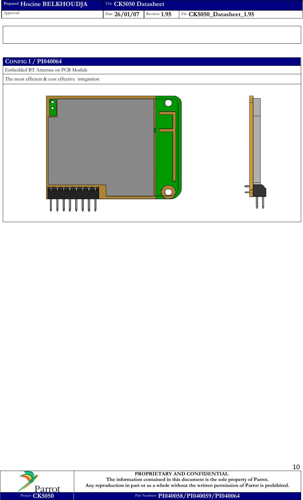 Prepared Hocine BELKHOUDJA Title CK5050 Datasheet Approved  Date 26/01/07 Revision 1.95  File CK5050_Datasheet_1.95     PROPRIETARY AND CONFIDENTIAL The information contained in this document is the sole property of Parrot. Any reproduction in part or as a whole without the written permission of Parrot is prohibited. Project CK5050 Part Numbers PI040058/PI040059/PI040064  10   CONFIG 1 / PI040064 Embedded BT Antenna on PCB Module The most efficient &amp; cost effective  integration                            