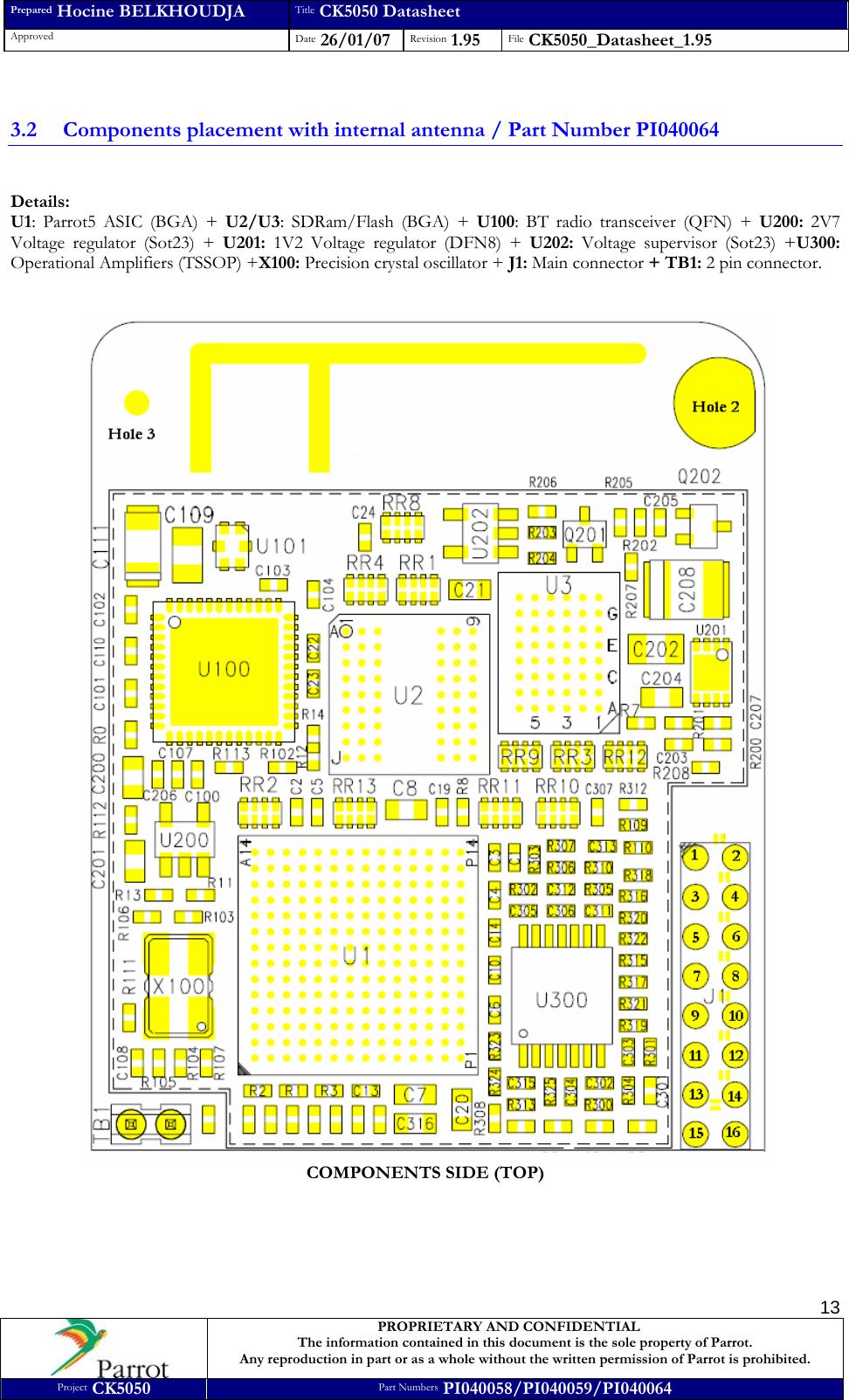 Prepared Hocine BELKHOUDJA Title CK5050 Datasheet Approved  Date 26/01/07 Revision 1.95  File CK5050_Datasheet_1.95     PROPRIETARY AND CONFIDENTIAL The information contained in this document is the sole property of Parrot. Any reproduction in part or as a whole without the written permission of Parrot is prohibited. Project CK5050 Part Numbers PI040058/PI040059/PI040064  13 3.2 Components placement with internal antenna / Part Number PI040064  Details:  U1: Parrot5 ASIC (BGA) + U2/U3: SDRam/Flash (BGA) + U100: BT radio transceiver (QFN) + U200: 2V7 Voltage regulator (Sot23) + U201: 1V2 Voltage regulator (DFN8) + U202: Voltage supervisor (Sot23) +U300: Operational Amplifiers (TSSOP) +X100: Precision crystal oscillator + J1: Main connector + TB1: 2 pin connector.    COMPONENTS SIDE (TOP)      