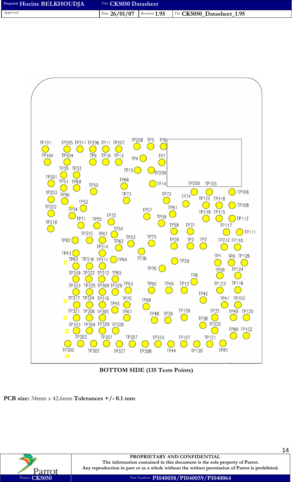 Prepared Hocine BELKHOUDJA Title CK5050 Datasheet Approved  Date 26/01/07 Revision 1.95  File CK5050_Datasheet_1.95     PROPRIETARY AND CONFIDENTIAL The information contained in this document is the sole property of Parrot. Any reproduction in part or as a whole without the written permission of Parrot is prohibited. Project CK5050 Part Numbers PI040058/PI040059/PI040064  14        BOTTOM SIDE (135 Tests Points)    PCB size: 34mm x 42.6mm Tolerances +/- 0.1 mm 