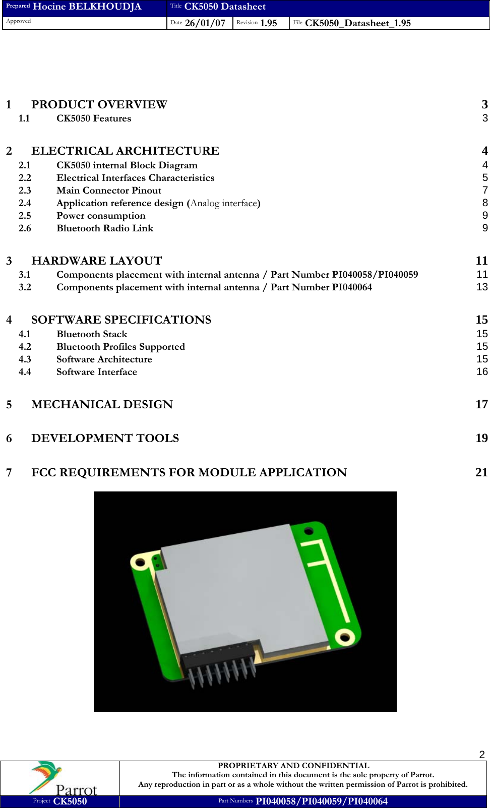 Prepared Hocine BELKHOUDJA Title CK5050 Datasheet Approved  Date 26/01/07 Revision 1.95  File CK5050_Datasheet_1.95     PROPRIETARY AND CONFIDENTIAL The information contained in this document is the sole property of Parrot. Any reproduction in part or as a whole without the written permission of Parrot is prohibited. Project CK5050 Part Numbers PI040058/PI040059/PI040064  2   1 PRODUCT OVERVIEW 3 1.1 CK5050 Features  3 2 ELECTRICAL ARCHITECTURE 4 2.1 CK5050 internal Block Diagram 4 2.2 Electrical Interfaces Characteristics 5 2.3 Main Connector Pinout 7 2.4 Application reference design (Analog interface) 8 2.5 Power consumption 9 2.6 Bluetooth Radio Link 9 3 HARDWARE LAYOUT 11 3.1 Components placement with internal antenna / Part Number PI040058/PI040059 11 3.2 Components placement with internal antenna / Part Number PI040064 13 4 SOFTWARE SPECIFICATIONS 15 4.1 Bluetooth Stack 15 4.2 Bluetooth Profiles Supported 15 4.3 Software Architecture 15 4.4 Software Interface 16 5 MECHANICAL DESIGN 17 6 DEVELOPMENT TOOLS 19 7 FCC REQUIREMENTS FOR MODULE APPLICATION 21   