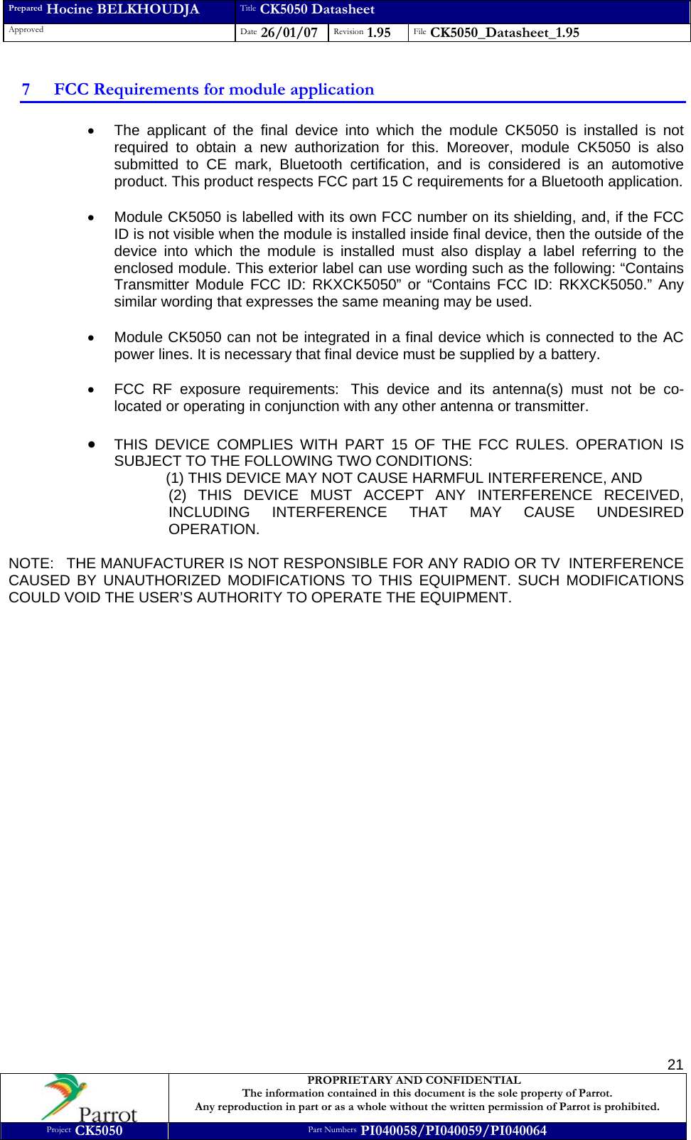 Prepared Hocine BELKHOUDJA Title CK5050 Datasheet Approved  Date 26/01/07 Revision 1.95  File CK5050_Datasheet_1.95     PROPRIETARY AND CONFIDENTIAL The information contained in this document is the sole property of Parrot. Any reproduction in part or as a whole without the written permission of Parrot is prohibited. Project CK5050 Part Numbers PI040058/PI040059/PI040064  217 FCC Requirements for module application •  The applicant of the final device into which the module CK5050 is installed is not required to obtain a new authorization for this. Moreover, module CK5050 is also submitted to CE mark, Bluetooth certification, and is considered is an automotive product. This product respects FCC part 15 C requirements for a Bluetooth application.  •  Module CK5050 is labelled with its own FCC number on its shielding, and, if the FCC ID is not visible when the module is installed inside final device, then the outside of the device into which the module is installed must also display a label referring to the enclosed module. This exterior label can use wording such as the following: “Contains Transmitter Module FCC ID: RKXCK5050” or “Contains FCC ID: RKXCK5050.” Any similar wording that expresses the same meaning may be used.  •  Module CK5050 can not be integrated in a final device which is connected to the AC power lines. It is necessary that final device must be supplied by a battery.  •  FCC RF exposure requirements:  This device and its antenna(s) must not be co-located or operating in conjunction with any other antenna or transmitter.  • THIS DEVICE COMPLIES WITH PART 15 OF THE FCC RULES. OPERATION IS SUBJECT TO THE FOLLOWING TWO CONDITIONS:   (1) THIS DEVICE MAY NOT CAUSE HARMFUL INTERFERENCE, AND  (2) THIS DEVICE MUST ACCEPT ANY INTERFERENCE RECEIVED, INCLUDING INTERFERENCE THAT MAY CAUSE UNDESIRED OPERATION.   NOTE:   THE MANUFACTURER IS NOT RESPONSIBLE FOR ANY RADIO OR TV  INTERFERENCE CAUSED BY UNAUTHORIZED MODIFICATIONS TO THIS EQUIPMENT. SUCH MODIFICATIONS COULD VOID THE USER’S AUTHORITY TO OPERATE THE EQUIPMENT.   