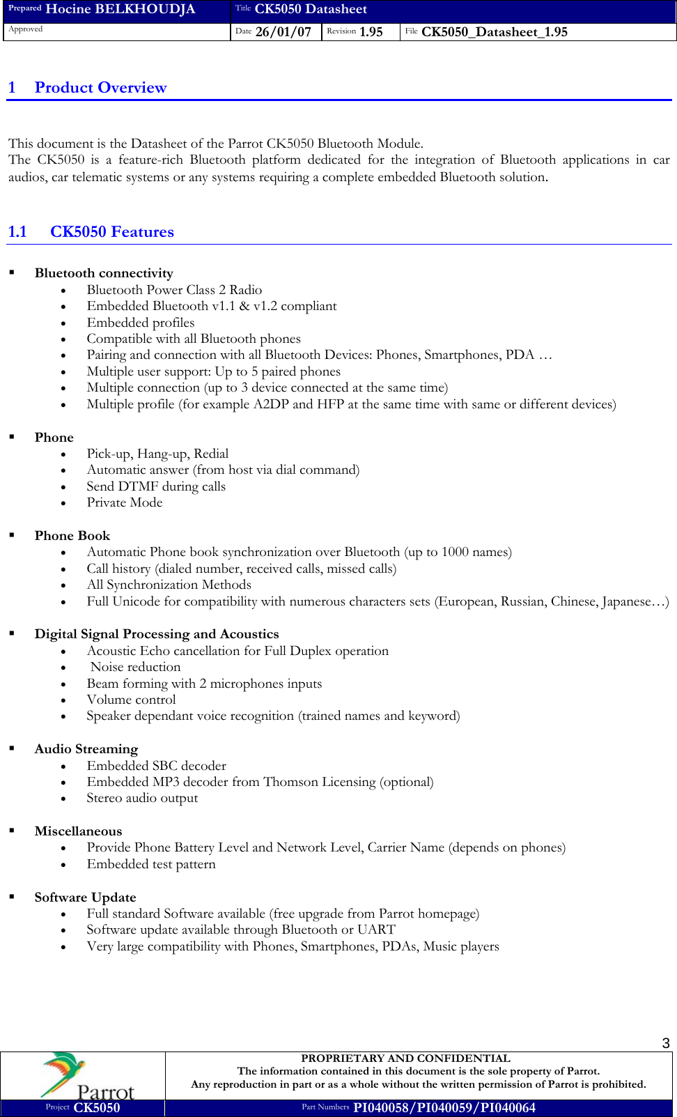 Prepared Hocine BELKHOUDJA Title CK5050 Datasheet Approved  Date 26/01/07 Revision 1.95  File CK5050_Datasheet_1.95     PROPRIETARY AND CONFIDENTIAL The information contained in this document is the sole property of Parrot. Any reproduction in part or as a whole without the written permission of Parrot is prohibited. Project CK5050 Part Numbers PI040058/PI040059/PI040064  31 Product Overview  This document is the Datasheet of the Parrot CK5050 Bluetooth Module. The CK5050 is a feature-rich Bluetooth platform dedicated for the integration of Bluetooth applications in car audios, car telematic systems or any systems requiring a complete embedded Bluetooth solution.  1.1 CK5050 Features  Bluetooth connectivity • Bluetooth Power Class 2 Radio • Embedded Bluetooth v1.1 &amp; v1.2 compliant • Embedded profiles • Compatible with all Bluetooth phones • Pairing and connection with all Bluetooth Devices: Phones, Smartphones, PDA … • Multiple user support: Up to 5 paired phones • Multiple connection (up to 3 device connected at the same time) • Multiple profile (for example A2DP and HFP at the same time with same or different devices)   Phone • Pick-up, Hang-up, Redial • Automatic answer (from host via dial command) • Send DTMF during calls • Private Mode   Phone Book • Automatic Phone book synchronization over Bluetooth (up to 1000 names) • Call history (dialed number, received calls, missed calls) • All Synchronization Methods • Full Unicode for compatibility with numerous characters sets (European, Russian, Chinese, Japanese…)   Digital Signal Processing and Acoustics • Acoustic Echo cancellation for Full Duplex operation •  Noise reduction • Beam forming with 2 microphones inputs • Volume control • Speaker dependant voice recognition (trained names and keyword)   Audio Streaming • Embedded SBC decoder • Embedded MP3 decoder from Thomson Licensing (optional) • Stereo audio output   Miscellaneous • Provide Phone Battery Level and Network Level, Carrier Name (depends on phones) • Embedded test pattern   Software Update • Full standard Software available (free upgrade from Parrot homepage) • Software update available through Bluetooth or UART • Very large compatibility with Phones, Smartphones, PDAs, Music players  