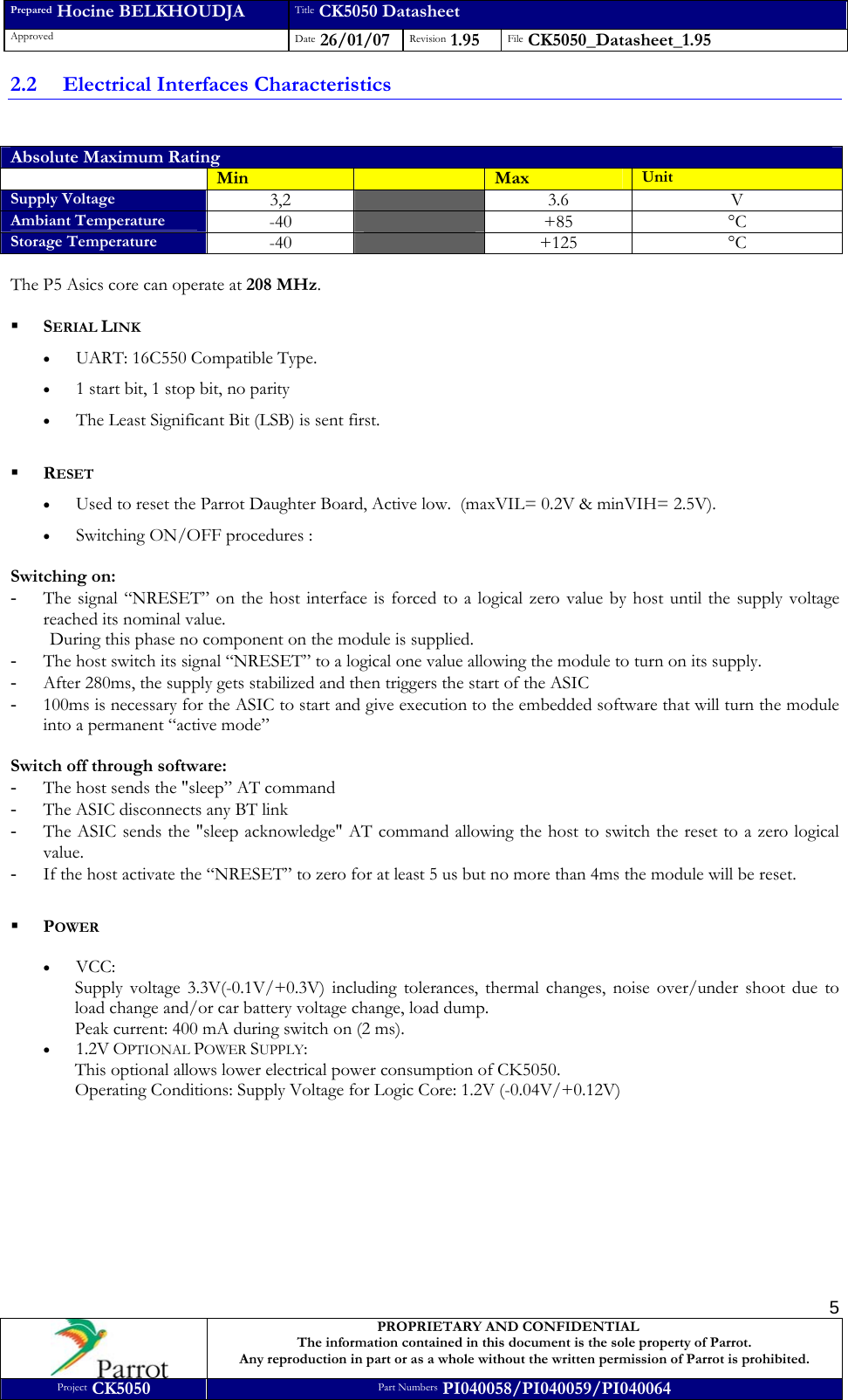 Prepared Hocine BELKHOUDJA Title CK5050 Datasheet Approved  Date 26/01/07 Revision 1.95  File CK5050_Datasheet_1.95     PROPRIETARY AND CONFIDENTIAL The information contained in this document is the sole property of Parrot. Any reproduction in part or as a whole without the written permission of Parrot is prohibited. Project CK5050 Part Numbers PI040058/PI040059/PI040064  52.2 Electrical Interfaces Characteristics  Absolute Maximum Rating  Min   Max  Unit Supply Voltage 3,2   3.6 V Ambiant Temperature -40   +85 °C Storage Temperature -40   +125 °C  The P5 Asics core can operate at 208 MHz.   SERIAL LINK • UART: 16C550 Compatible Type. • 1 start bit, 1 stop bit, no parity • The Least Significant Bit (LSB) is sent first.    RESET • Used to reset the Parrot Daughter Board, Active low.  (maxVIL= 0.2V &amp; minVIH= 2.5V). • Switching ON/OFF procedures :  Switching on: - The signal “NRESET” on the host interface is forced to a logical zero value by host until the supply voltage reached its nominal value. During this phase no component on the module is supplied. - The host switch its signal “NRESET” to a logical one value allowing the module to turn on its supply. - After 280ms, the supply gets stabilized and then triggers the start of the ASIC - 100ms is necessary for the ASIC to start and give execution to the embedded software that will turn the module into a permanent “active mode”  Switch off through software: - The host sends the &quot;sleep” AT command - The ASIC disconnects any BT link - The ASIC sends the &quot;sleep acknowledge&quot; AT command allowing the host to switch the reset to a zero logical value. - If the host activate the “NRESET” to zero for at least 5 us but no more than 4ms the module will be reset.   POWER  • VCC:  Supply voltage 3.3V(-0.1V/+0.3V) including tolerances, thermal changes, noise over/under shoot due to load change and/or car battery voltage change, load dump.  Peak current: 400 mA during switch on (2 ms). • 1.2V OPTIONAL POWER SUPPLY: This optional allows lower electrical power consumption of CK5050.  Operating Conditions: Supply Voltage for Logic Core: 1.2V (-0.04V/+0.12V)          