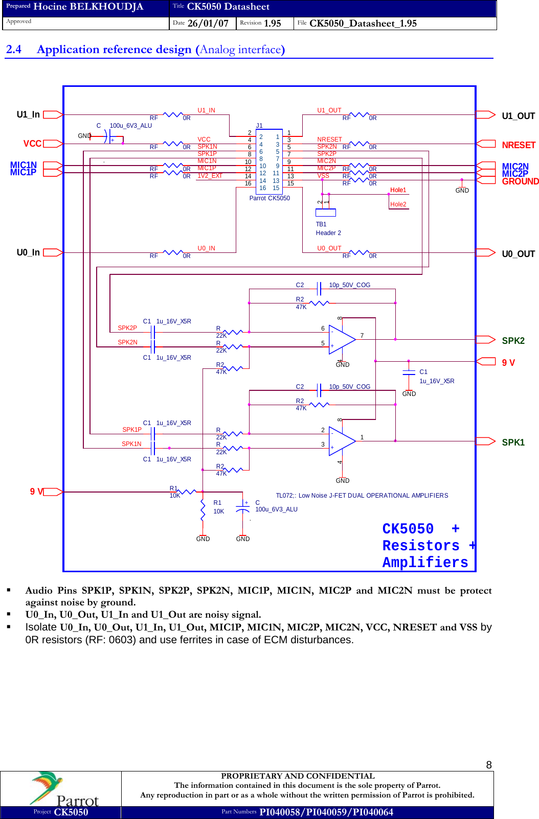 Prepared Hocine BELKHOUDJA Title CK5050 Datasheet Approved  Date 26/01/07 Revision 1.95  File CK5050_Datasheet_1.95     PROPRIETARY AND CONFIDENTIAL The information contained in this document is the sole property of Parrot. Any reproduction in part or as a whole without the written permission of Parrot is prohibited. Project CK5050 Part Numbers PI040058/PI040059/PI040064  82.4 Application reference design (Analog interface)  NRESETRF 0RC2 10p_50V_COGC2 10p_50V_COGSPK2PSPK2NU0_INMIC1PMIC1NU0_OUTU1_OUTMIC2PMIC2NSPK1NU1_INSPK1PJ1Parrot CK5050113355779911 1113 1315 152244668810101212141416161V2_EXTVCC NRESETTB1Header 212GROUNDRF 0RRF 0RC11u_16V_X5RGNDMIC1N MIC2PMIC2NMIC1PR110KGNDR110K9 VSPK1SPK29 V+C100u_6V3_ALU.GND+C 100u_6V3_ALU.R22KC1 1u_16V_X5RC1 1u_16V_X5RC1 1u_16V_X5RC1 1u_16V_X5RSPK2PGNDSPK2NU0_OUTVCCR22KR22KR22KRF 0RSPK1PRF 0RSPK1NRF 0RCK5050  +Resistors +Amplifiers-+1234 8-+TL072;: Low Noise J-FET DUAL OPERATIONAL AMPLIFIERS7654 8GNDR247KU1_In U1_OUTR247KRF 0RR247KR247K GNDGNDVSS RF 0RRF 0RRF 0RRF 0RHole1Hole1Hole2U0_In   Audio Pins SPK1P, SPK1N, SPK2P, SPK2N, MIC1P, MIC1N, MIC2P and MIC2N must be protect against noise by ground.  U0_In, U0_Out, U1_In and U1_Out are noisy signal.  Isolate U0_In, U0_Out, U1_In, U1_Out, MIC1P, MIC1N, MIC2P, MIC2N, VCC, NRESET and VSS by 0R resistors (RF: 0603) and use ferrites in case of ECM disturbances.      