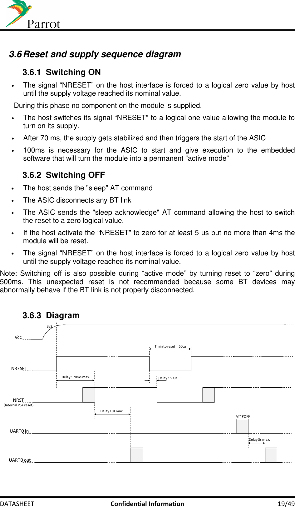     DATASHEET  Confidential Information  19/49  3.6 Reset and supply sequence diagram 3.6.1  Switching ON • The signal “NRESET” on the host interface is forced to a logical zero value by host until the supply voltage reached its nominal value. During this phase no component on the module is supplied. • The host switches its signal “NRESET” to a logical one value allowing the module to turn on its supply. • After 70 ms, the supply gets stabilized and then triggers the start of the ASIC • 100ms  is  necessary  for  the  ASIC  to  start  and  give  execution  to  the  embedded software that will turn the module into a permanent “active mode” 3.6.2  Switching OFF • The host sends the &quot;sleep” AT command • The ASIC disconnects any BT link • The ASIC sends the &quot;sleep acknowledge&quot; AT command allowing the host to switch the reset to a zero logical value. • If the host activate the “NRESET” to zero for at least 5 us but no more than 4ms the module will be reset. • The signal “NRESET” on the host interface is forced to a logical zero value by host until the supply voltage reached its nominal value. Note:  Switching off is also possible during  “active mode” by turning reset to “zero” during 500ms.  This  unexpected  reset  is  not  recommended  because  some  BT  devices  may abnormally behave if the BT link is not properly disconnected.  3.6.3  Diagram NRST(Internal P5+ reset)UART0 outDelay : 70ms max.AT*POFFUART0 inNRESETVccTmin to reset = 50µs.Delay 10s max.Delay 3s max.Delay : 50µs3v2 