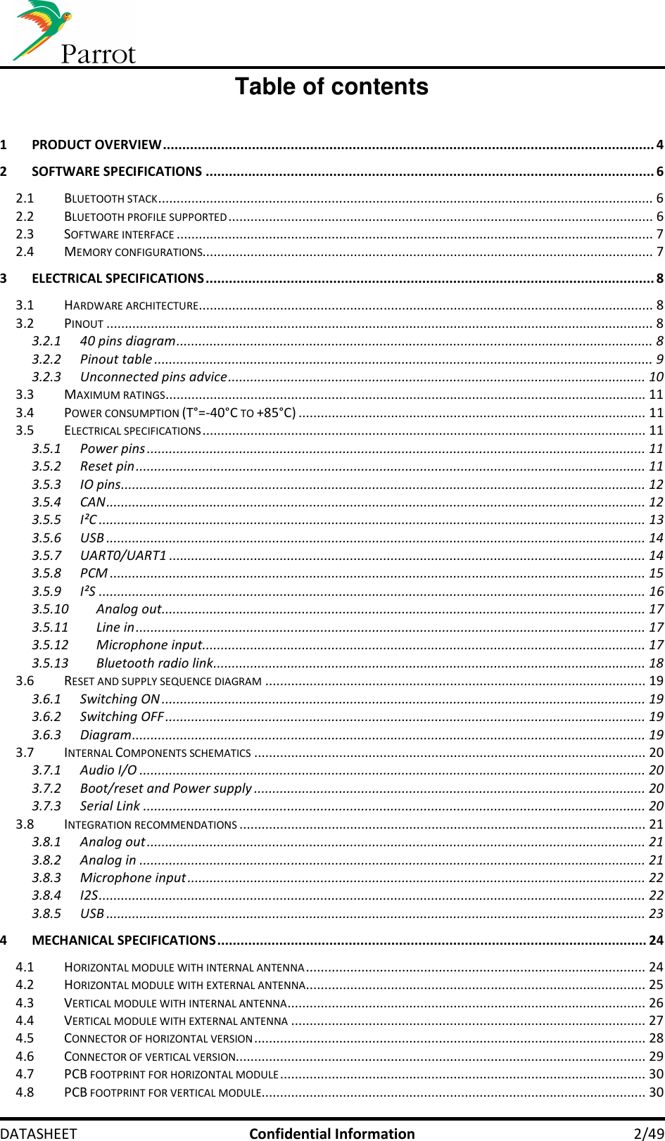     DATASHEET  Confidential Information  2/49 Table of contents  1 PRODUCT OVERVIEW ............................................................................................................................... 4 2 SOFTWARE SPECIFICATIONS .................................................................................................................... 6 2.1 BLUETOOTH STACK ...................................................................................................................................... 6 2.2 BLUETOOTH PROFILE SUPPORTED ................................................................................................................... 6 2.3 SOFTWARE INTERFACE ................................................................................................................................. 7 2.4 MEMORY CONFIGURATIONS.......................................................................................................................... 7 3 ELECTRICAL SPECIFICATIONS .................................................................................................................... 8 3.1 HARDWARE ARCHITECTURE ........................................................................................................................... 8 3.2 PINOUT .................................................................................................................................................... 8 3.2.1 40 pins diagram ................................................................................................................................. 8 3.2.2 Pinout table ....................................................................................................................................... 9 3.2.3 Unconnected pins advice ................................................................................................................. 10 3.3 MAXIMUM RATINGS .................................................................................................................................. 11 3.4 POWER CONSUMPTION (T°=-40°C TO +85°C) .............................................................................................. 11 3.5 ELECTRICAL SPECIFICATIONS ........................................................................................................................ 11 3.5.1 Power pins ....................................................................................................................................... 11 3.5.2 Reset pin .......................................................................................................................................... 11 3.5.3 IO pins .............................................................................................................................................. 12 3.5.4 CAN .................................................................................................................................................. 12 3.5.5 I²C .................................................................................................................................................... 13 3.5.6 USB .................................................................................................................................................. 14 3.5.7 UART0/UART1 ................................................................................................................................. 14 3.5.8 PCM ................................................................................................................................................. 15 3.5.9 I²S .................................................................................................................................................... 16 3.5.10 Analog out ................................................................................................................................... 17 3.5.11 Line in .......................................................................................................................................... 17 3.5.12 Microphone input ........................................................................................................................ 17 3.5.13 Bluetooth radio link ..................................................................................................................... 18 3.6 RESET AND SUPPLY SEQUENCE DIAGRAM ....................................................................................................... 19 3.6.1 Switching ON ................................................................................................................................... 19 3.6.2 Switching OFF .................................................................................................................................. 19 3.6.3 Diagram ........................................................................................................................................... 19 3.7 INTERNAL COMPONENTS SCHEMATICS .......................................................................................................... 20 3.7.1 Audio I/O ......................................................................................................................................... 20 3.7.2 Boot/reset and Power supply .......................................................................................................... 20 3.7.3 Serial Link ........................................................................................................................................ 20 3.8 INTEGRATION RECOMMENDATIONS .............................................................................................................. 21 3.8.1 Analog out ....................................................................................................................................... 21 3.8.2 Analog in ......................................................................................................................................... 21 3.8.3 Microphone input ............................................................................................................................ 22 3.8.4 I2S .................................................................................................................................................... 22 3.8.5 USB .................................................................................................................................................. 23 4 MECHANICAL SPECIFICATIONS ............................................................................................................... 24 4.1 HORIZONTAL MODULE WITH INTERNAL ANTENNA ............................................................................................ 24 4.2 HORIZONTAL MODULE WITH EXTERNAL ANTENNA ............................................................................................ 25 4.3 VERTICAL MODULE WITH INTERNAL ANTENNA ................................................................................................. 26 4.4 VERTICAL MODULE WITH EXTERNAL ANTENNA ................................................................................................ 27 4.5 CONNECTOR OF HORIZONTAL VERSION .......................................................................................................... 28 4.6 CONNECTOR OF VERTICAL VERSION............................................................................................................... 29 4.7 PCB FOOTPRINT FOR HORIZONTAL MODULE ................................................................................................... 30 4.8 PCB FOOTPRINT FOR VERTICAL MODULE........................................................................................................ 30 