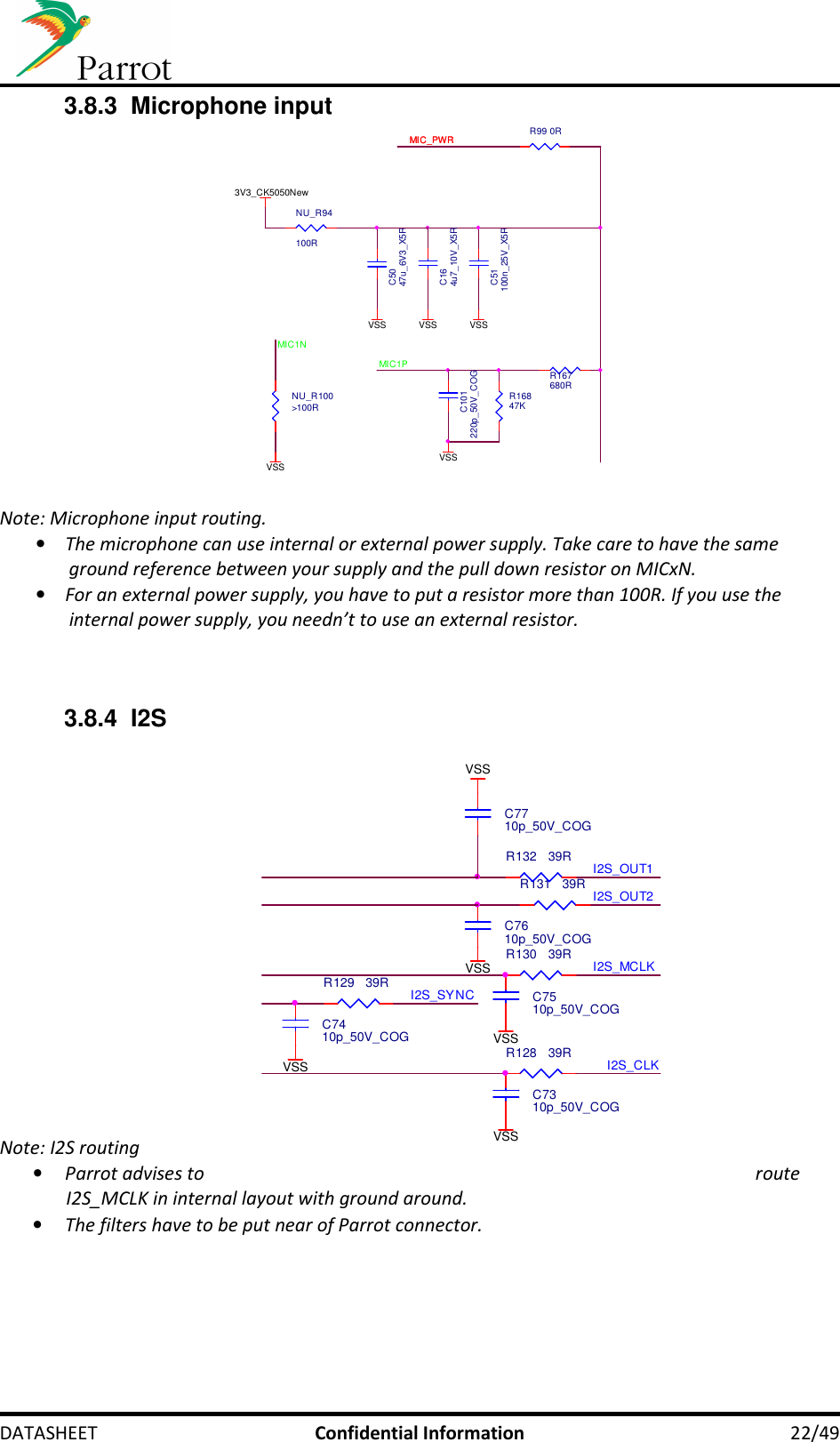     DATASHEET  Confidential Information  22/49 3.8.3  Microphone input R99 0R3V3_CK5050NewC51100n_25V_X5RR16847KVSSMIC_PWRMIC_PWRR167680RVSSVSSC5047u_6V3_X5RVSSMIC1NMIC1PVSSNU_R94100RC101220p_50V_COGNU_R100&gt;100RC164u7_10V_X5R  Note: Microphone input routing. • The microphone can use internal or external power supply. Take care to have the same ground reference between your supply and the pull down resistor on MICxN. • For an external power supply, you have to put a resistor more than 100R. If you use the internal power supply, you needn’t to use an external resistor.   3.8.4  I2S                 Note: I2S routing • Parrot advises to  route I2S_MCLK in internal layout with ground around. • The filters have to be put near of Parrot connector.       VSSVSSVSSC7310p_50V_COGI2S_MCLKC7410p_50V_COGC7510p_50V_COGC7610p_50V_COGI2S_OUT2I2S_CLKR128 39RR129 39RR130 39RI2S_OUT1R131 39RC7710p_50V_COGR132 39RVSSI2S_SYNCVSS