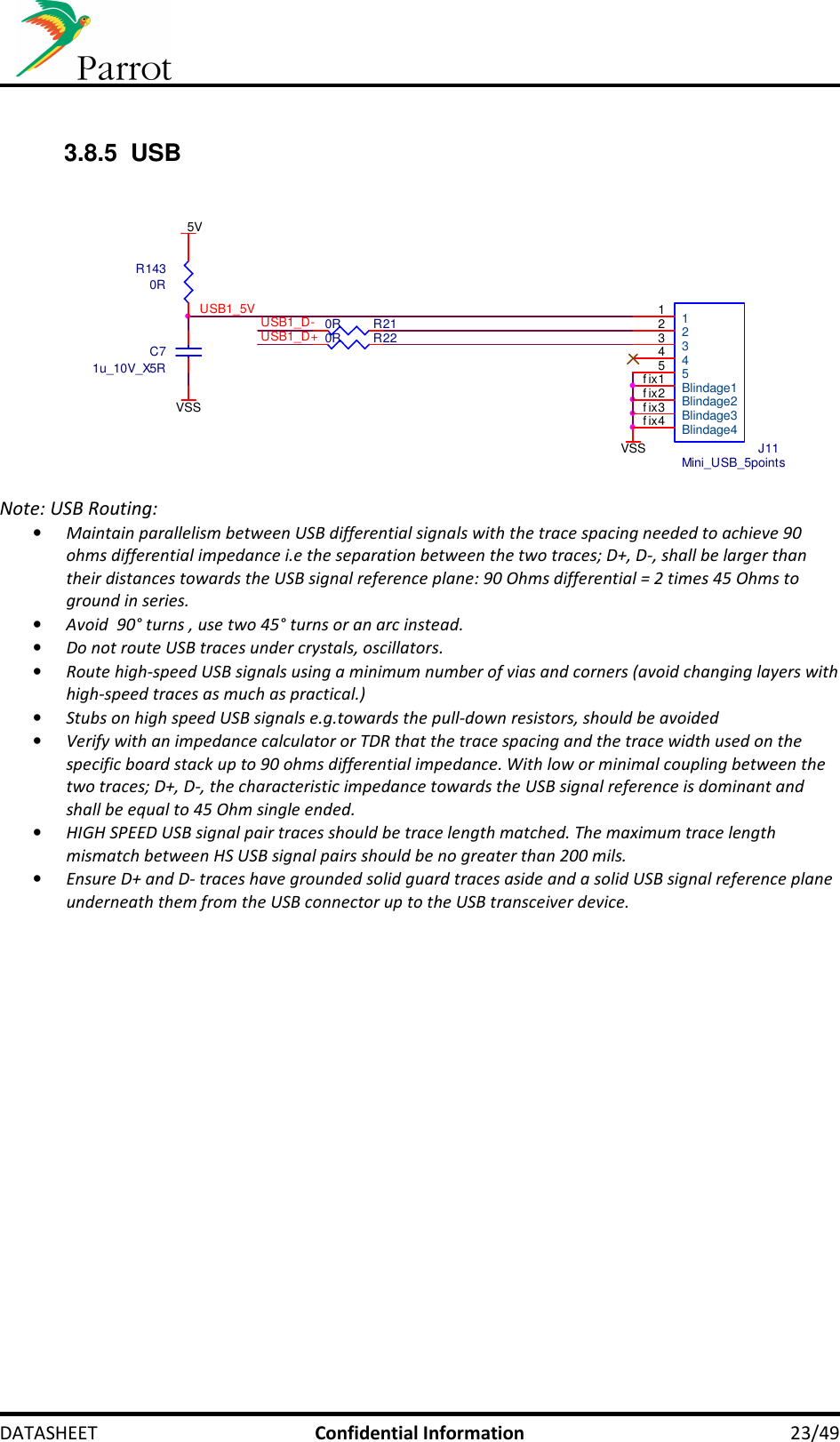     DATASHEET  Confidential Information  23/49  3.8.5  USB              Note: USB Routing: • Maintain parallelism between USB differential signals with the trace spacing needed to achieve 90 ohms differential impedance i.e the separation between the two traces; D+, D-, shall be larger than their distances towards the USB signal reference plane: 90 Ohms differential = 2 times 45 Ohms to ground in series.  • Avoid  90° turns , use two 45° turns or an arc instead. • Do not route USB traces under crystals, oscillators. • Route high-speed USB signals using a minimum number of vias and corners (avoid changing layers with high-speed traces as much as practical.) • Stubs on high speed USB signals e.g.towards the pull-down resistors, should be avoided • Verify with an impedance calculator or TDR that the trace spacing and the trace width used on the specific board stack up to 90 ohms differential impedance. With low or minimal coupling between the two traces; D+, D-, the characteristic impedance towards the USB signal reference is dominant and shall be equal to 45 Ohm single ended. • HIGH SPEED USB signal pair traces should be trace length matched. The maximum trace length mismatch between HS USB signal pairs should be no greater than 200 mils. • Ensure D+ and D- traces have grounded solid guard traces aside and a solid USB signal reference plane underneath them from the USB connector up to the USB transceiver device.  USB1_5VVSSUSB1_D-USB1_D+5VC71u_10V_X5RR1430RJ11Mini_USB_5points1122334455Blindage1f ix1Blindage2f ix2Blindage3f ix3Blindage4f ix4R210R R220RVSS