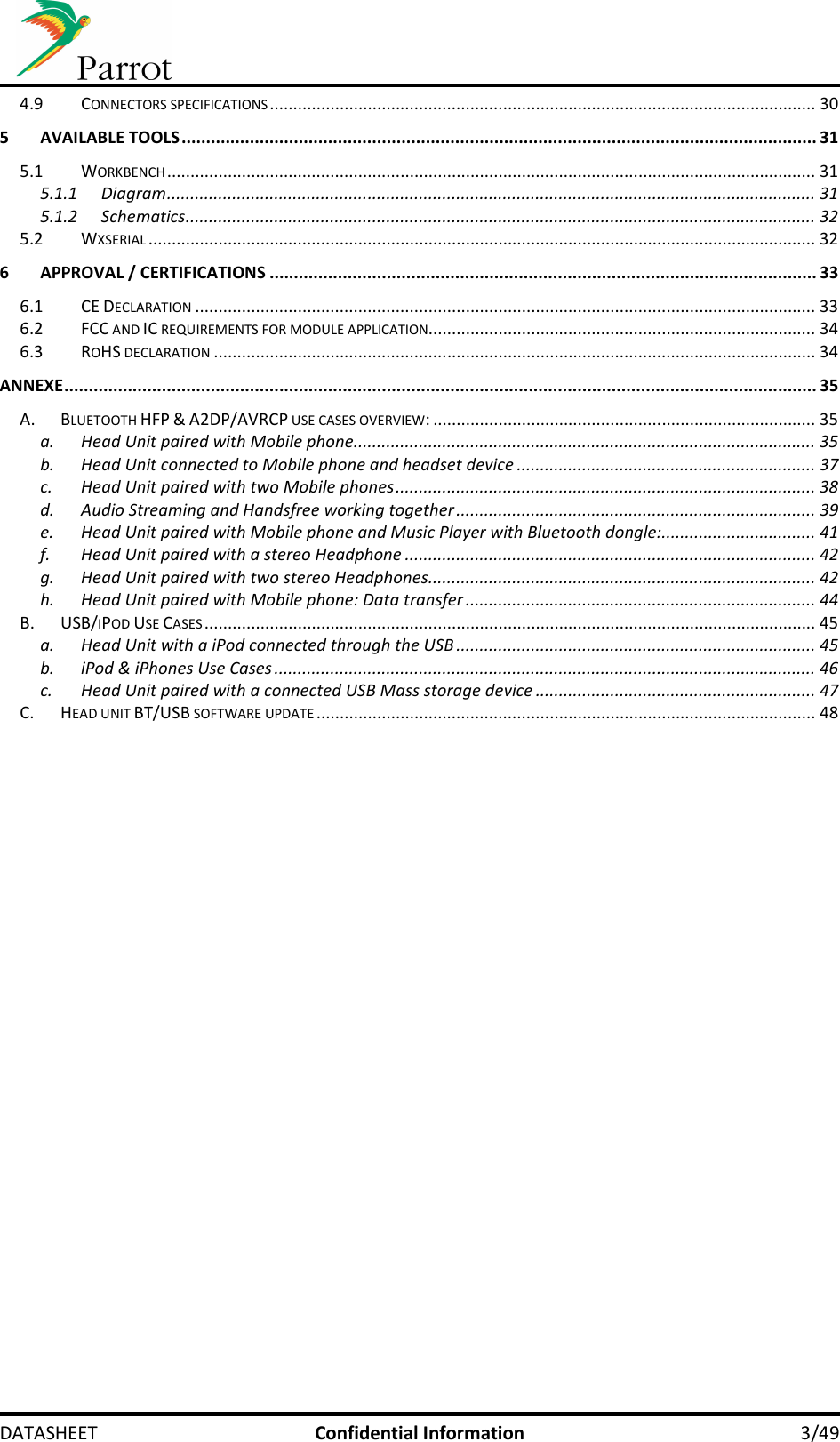     DATASHEET  Confidential Information  3/49 4.9 CONNECTORS SPECIFICATIONS ..................................................................................................................... 30 5 AVAILABLE TOOLS .................................................................................................................................. 31 5.1 WORKBENCH ........................................................................................................................................... 31 5.1.1 Diagram ........................................................................................................................................... 31 5.1.2 Schematics ....................................................................................................................................... 32 5.2 WXSERIAL ............................................................................................................................................... 32 6 APPROVAL / CERTIFICATIONS ................................................................................................................ 33 6.1 CE DECLARATION ..................................................................................................................................... 33 6.2 FCC AND IC REQUIREMENTS FOR MODULE APPLICATION ................................................................................... 34 6.3 ROHS DECLARATION ................................................................................................................................. 34 ANNEXE .......................................................................................................................................................... 35 A. BLUETOOTH HFP &amp; A2DP/AVRCP USE CASES OVERVIEW: .................................................................................. 35 a. Head Unit paired with Mobile phone ................................................................................................... 35 b. Head Unit connected to Mobile phone and headset device ................................................................ 37 c. Head Unit paired with two Mobile phones .......................................................................................... 38 d. Audio Streaming and Handsfree working together ............................................................................. 39 e. Head Unit paired with Mobile phone and Music Player with Bluetooth dongle: ................................. 41 f. Head Unit paired with a stereo Headphone ........................................................................................ 42 g. Head Unit paired with two stereo Headphones ................................................................................... 42 h. Head Unit paired with Mobile phone: Data transfer ........................................................................... 44 B. USB/IPOD USE CASES ................................................................................................................................... 45 a. Head Unit with a iPod connected through the USB ............................................................................. 45 b. iPod &amp; iPhones Use Cases .................................................................................................................... 46 c. Head Unit paired with a connected USB Mass storage device ............................................................ 47 C. HEAD UNIT BT/USB SOFTWARE UPDATE ........................................................................................................... 48 