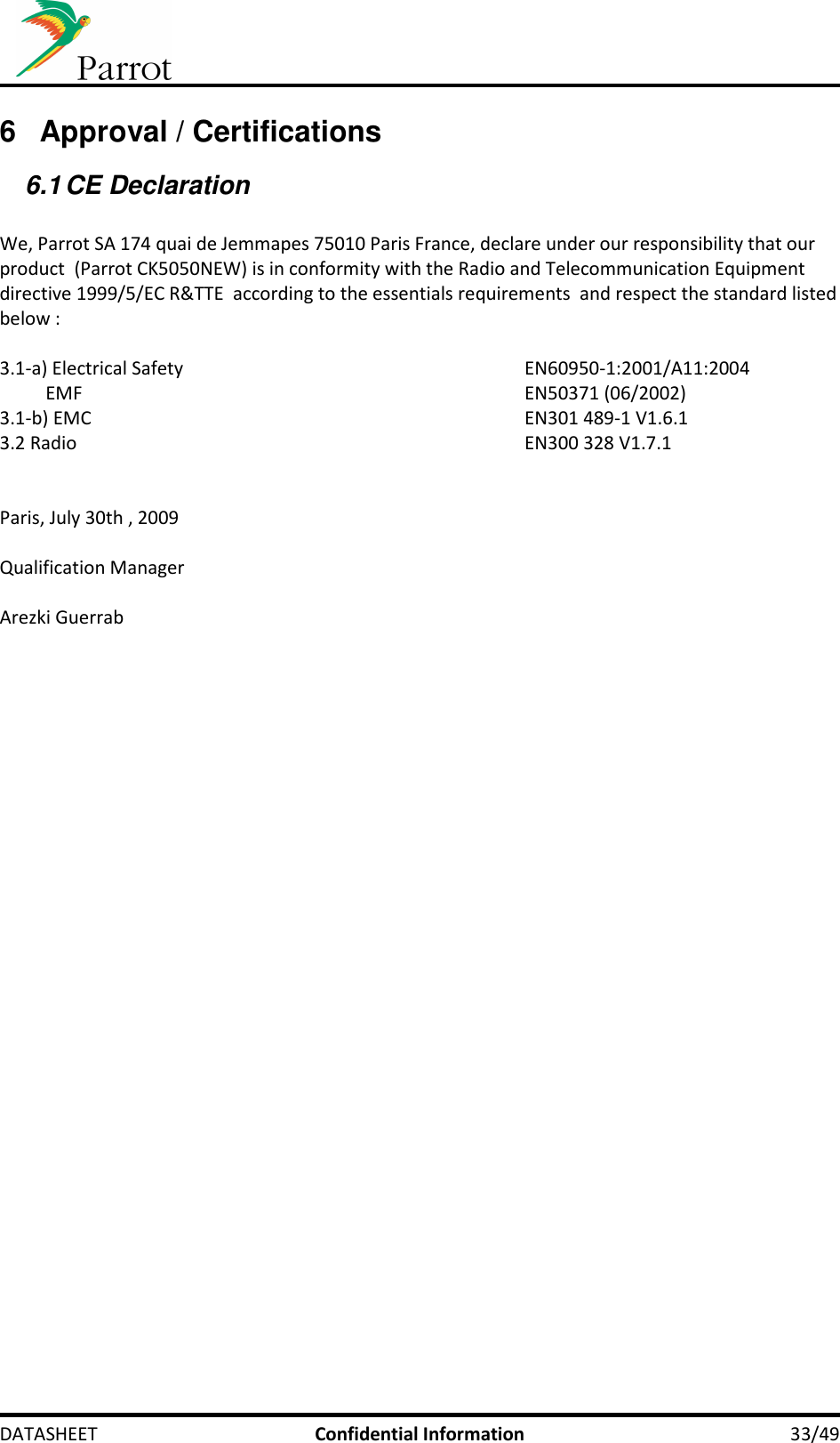     DATASHEET  Confidential Information  33/49 6  Approval / Certifications 6.1 CE Declaration  We, Parrot SA 174 quai de Jemmapes 75010 Paris France, declare under our responsibility that our product  (Parrot CK5050NEW) is in conformity with the Radio and Telecommunication Equipment directive 1999/5/EC R&amp;TTE  according to the essentials requirements  and respect the standard listed below :  3.1-a) Electrical Safety            EN60950-1:2001/A11:2004           EMF              EN50371 (06/2002) 3.1-b) EMC              EN301 489-1 V1.6.1 3.2 Radio              EN300 328 V1.7.1   Paris, July 30th , 2009  Qualification Manager  Arezki Guerrab  