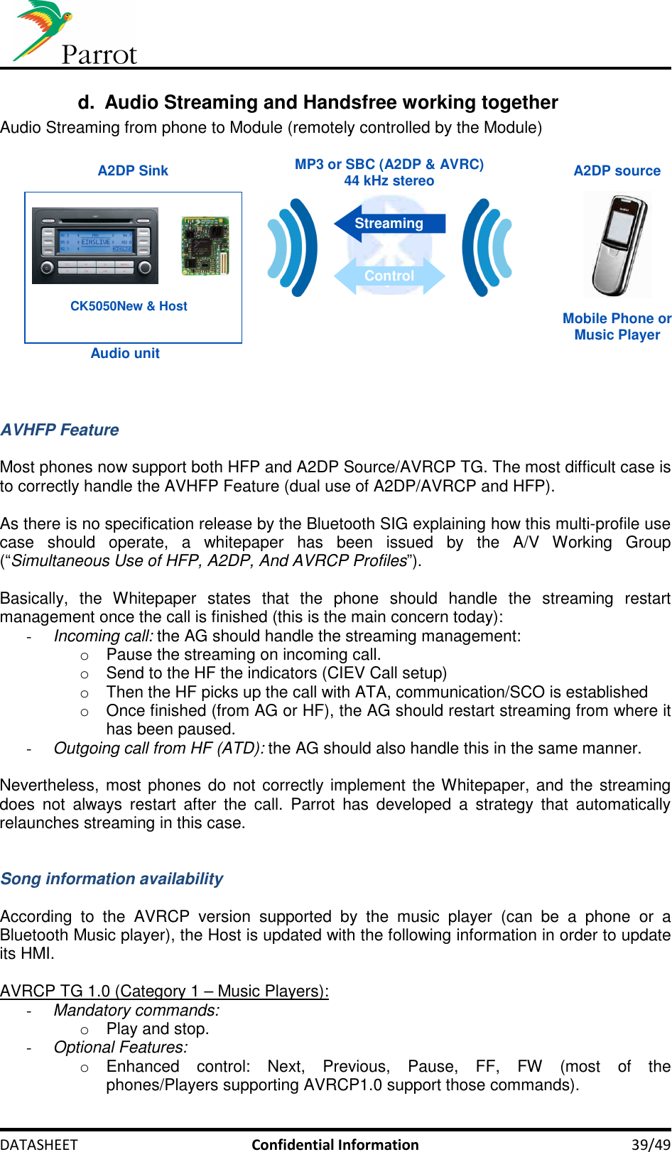     DATASHEET  Confidential Information  39/49 d.  Audio Streaming and Handsfree working together Audio Streaming from phone to Module (remotely controlled by the Module)   A2DP source A2DP SinkMobile Phone orMusic Player Audio unitMP3 or SBC (A2DP &amp; AVRC)44 kHz stereo StreamingControl CK5050New &amp; Host    AVHFP Feature  Most phones now support both HFP and A2DP Source/AVRCP TG. The most difficult case is to correctly handle the AVHFP Feature (dual use of A2DP/AVRCP and HFP).   As there is no specification release by the Bluetooth SIG explaining how this multi-profile use case  should  operate,  a  whitepaper  has  been  issued  by  the  A/V  Working  Group (“Simultaneous Use of HFP, A2DP, And AVRCP Profiles”).  Basically,  the  Whitepaper  states  that  the  phone  should  handle  the  streaming  restart management once the call is finished (this is the main concern today): - Incoming call: the AG should handle the streaming management: o  Pause the streaming on incoming call. o  Send to the HF the indicators (CIEV Call setup) o  Then the HF picks up the call with ATA, communication/SCO is established o  Once finished (from AG or HF), the AG should restart streaming from where it has been paused. - Outgoing call from HF (ATD): the AG should also handle this in the same manner.  Nevertheless, most phones do not  correctly implement the Whitepaper, and the streaming does  not  always  restart  after  the  call.  Parrot  has  developed  a  strategy  that  automatically relaunches streaming in this case.   Song information availability  According  to  the  AVRCP  version  supported  by  the  music  player  (can  be  a  phone  or  a Bluetooth Music player), the Host is updated with the following information in order to update its HMI.  AVRCP TG 1.0 (Category 1 – Music Players): - Mandatory commands: o  Play and stop. - Optional Features: o  Enhanced  control:  Next,  Previous,  Pause,  FF,  FW  (most  of  the phones/Players supporting AVRCP1.0 support those commands). 