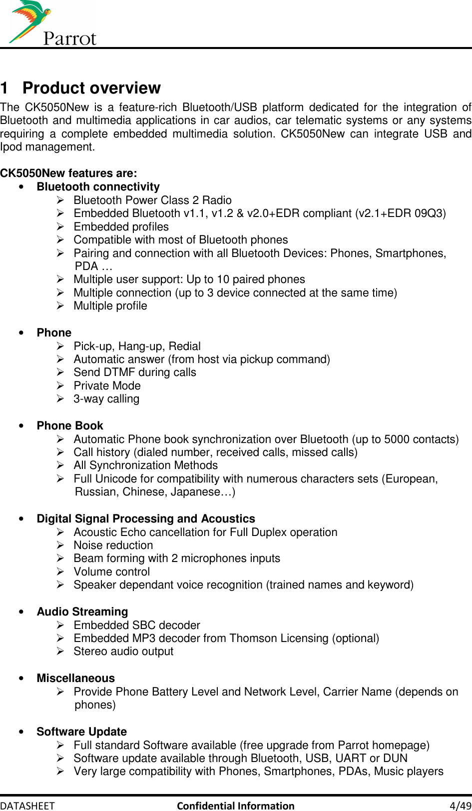     DATASHEET  Confidential Information  4/49  1  Product overview The  CK5050New  is  a  feature-rich  Bluetooth/USB  platform  dedicated for  the  integration  of Bluetooth and multimedia applications in car audios, car telematic systems or any systems requiring  a  complete  embedded  multimedia  solution. CK5050New  can  integrate  USB  and Ipod management.  CK5050New features are: • Bluetooth connectivity   Bluetooth Power Class 2 Radio   Embedded Bluetooth v1.1, v1.2 &amp; v2.0+EDR compliant (v2.1+EDR 09Q3)   Embedded profiles   Compatible with most of Bluetooth phones   Pairing and connection with all Bluetooth Devices: Phones, Smartphones, PDA …   Multiple user support: Up to 10 paired phones   Multiple connection (up to 3 device connected at the same time)   Multiple profile   • Phone   Pick-up, Hang-up, Redial   Automatic answer (from host via pickup command)   Send DTMF during calls   Private Mode   3-way calling  • Phone Book   Automatic Phone book synchronization over Bluetooth (up to 5000 contacts)   Call history (dialed number, received calls, missed calls)   All Synchronization Methods   Full Unicode for compatibility with numerous characters sets (European, Russian, Chinese, Japanese…)  • Digital Signal Processing and Acoustics   Acoustic Echo cancellation for Full Duplex operation   Noise reduction   Beam forming with 2 microphones inputs   Volume control   Speaker dependant voice recognition (trained names and keyword)  • Audio Streaming   Embedded SBC decoder   Embedded MP3 decoder from Thomson Licensing (optional)   Stereo audio output  • Miscellaneous   Provide Phone Battery Level and Network Level, Carrier Name (depends on phones)  • Software Update   Full standard Software available (free upgrade from Parrot homepage)   Software update available through Bluetooth, USB, UART or DUN   Very large compatibility with Phones, Smartphones, PDAs, Music players 