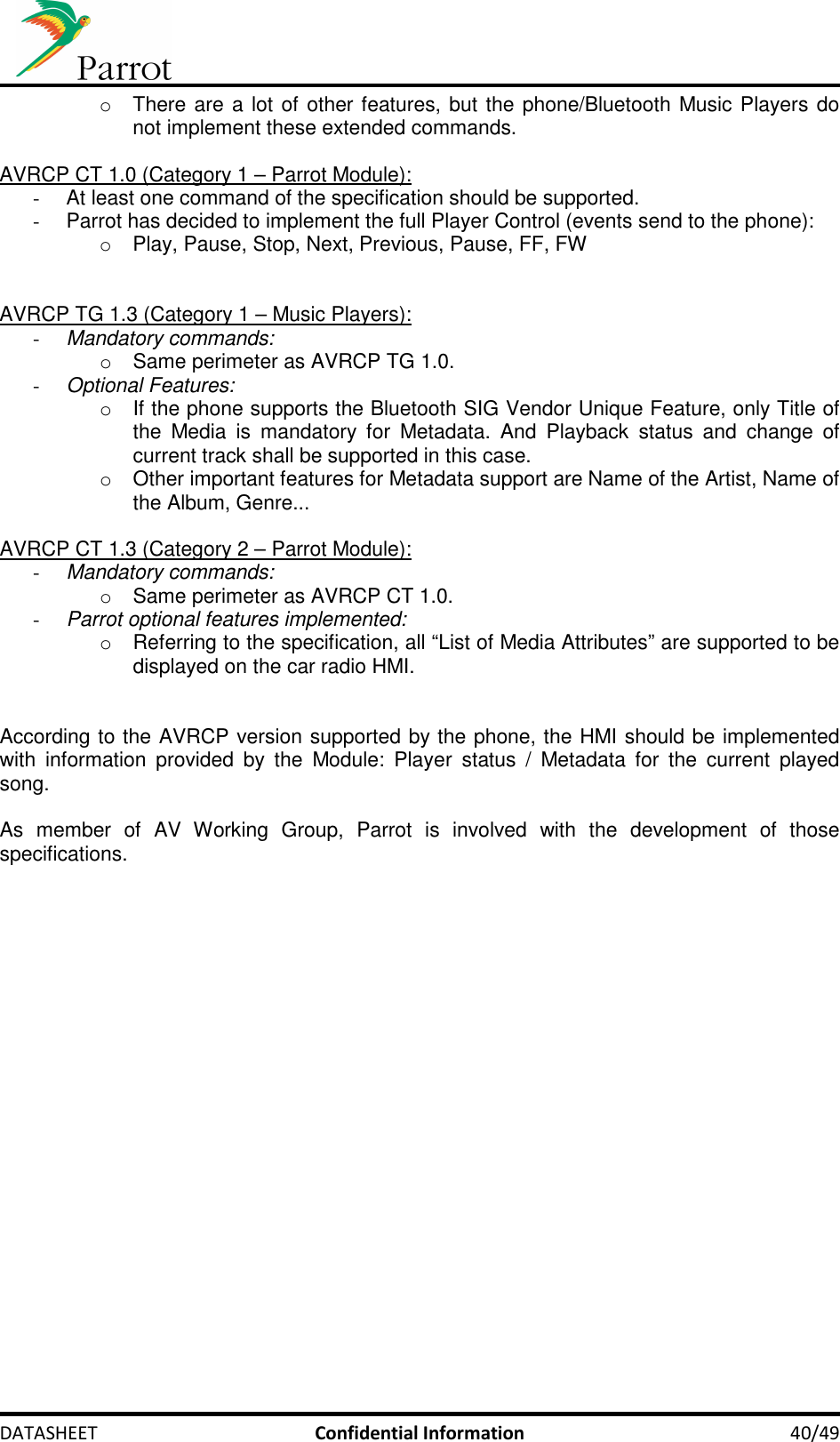     DATASHEET  Confidential Information  40/49 o  There are a lot of other features, but the phone/Bluetooth Music Players do not implement these extended commands.  AVRCP CT 1.0 (Category 1 – Parrot Module): -  At least one command of the specification should be supported. -  Parrot has decided to implement the full Player Control (events send to the phone): o  Play, Pause, Stop, Next, Previous, Pause, FF, FW   AVRCP TG 1.3 (Category 1 – Music Players):  - Mandatory commands: o  Same perimeter as AVRCP TG 1.0. - Optional Features: o  If the phone supports the Bluetooth SIG Vendor Unique Feature, only Title of the  Media  is  mandatory  for  Metadata.  And  Playback  status  and  change  of current track shall be supported in this case. o  Other important features for Metadata support are Name of the Artist, Name of the Album, Genre...  AVRCP CT 1.3 (Category 2 – Parrot Module):  - Mandatory commands: o  Same perimeter as AVRCP CT 1.0. - Parrot optional features implemented: o  Referring to the specification, all “List of Media Attributes” are supported to be displayed on the car radio HMI.   According to the AVRCP version supported by the phone, the HMI should be implemented with  information  provided  by  the  Module:  Player  status  /  Metadata  for  the  current  played song.  As  member  of  AV  Working  Group,  Parrot  is  involved  with  the  development  of  those specifications. 