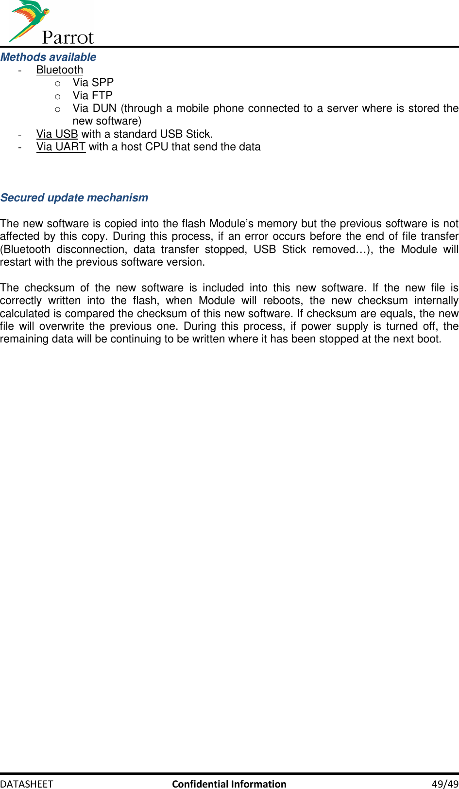     DATASHEET  Confidential Information  49/49 Methods available -  Bluetooth o  Via SPP o  Via FTP o  Via DUN (through a mobile phone connected to a server where is stored the new software) -  Via USB with a standard USB Stick. -  Via UART with a host CPU that send the data    Secured update mechanism  The new software is copied into the flash Module’s memory but the previous software is not affected by this copy. During this process, if an error occurs before the end of file transfer (Bluetooth  disconnection,  data  transfer  stopped,  USB  Stick  removed…),  the  Module  will restart with the previous software version.  The  checksum  of  the  new  software  is  included  into  this  new  software.  If  the  new  file  is correctly  written  into  the  flash,  when  Module  will  reboots,  the  new  checksum  internally calculated is compared the checksum of this new software. If checksum are equals, the new file  will  overwrite  the  previous  one.  During this  process,  if  power supply  is  turned  off,  the remaining data will be continuing to be written where it has been stopped at the next boot.   