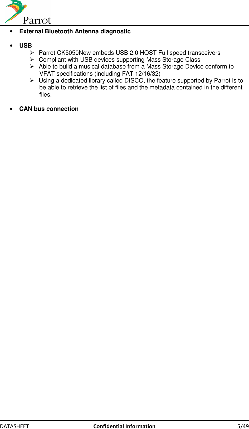     DATASHEET  Confidential Information  5/49 • External Bluetooth Antenna diagnostic  • USB   Parrot CK5050New embeds USB 2.0 HOST Full speed transceivers   Compliant with USB devices supporting Mass Storage Class   Able to build a musical database from a Mass Storage Device conform to VFAT specifications (including FAT 12/16/32)   Using a dedicated library called DISCO, the feature supported by Parrot is to be able to retrieve the list of files and the metadata contained in the different files.  • CAN bus connection   