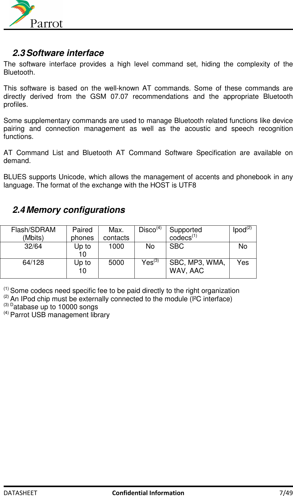     DATASHEET  Confidential Information  7/49  2.3 Software interface The  software  interface  provides  a  high  level  command  set,  hiding  the  complexity  of  the Bluetooth.  This  software  is  based  on  the  well-known  AT  commands.  Some  of  these  commands  are directly  derived  from  the  GSM  07.07  recommendations  and  the  appropriate  Bluetooth profiles.  Some supplementary commands are used to manage Bluetooth related functions like device pairing  and  connection  management  as  well  as  the  acoustic  and  speech  recognition functions.  AT  Command  List  and  Bluetooth  AT  Command  Software  Specification  are  available  on demand.  BLUES supports Unicode, which allows the management of accents and phonebook in any language. The format of the exchange with the HOST is UTF8  2.4 Memory configurations  Flash/SDRAM (Mbits)  Paired phones  Max. contacts  Disco(4)  Supported codecs(1) Ipod(2)  32/64  Up to 10  1000  No  SBC  No 64/128  Up to 10  5000  Yes(3)  SBC, MP3, WMA, WAV, AAC  Yes  (1) Some codecs need specific fee to be paid directly to the right organization (2) An IPod chip must be externally connected to the module (I²C interface) (3) Database up to 10000 songs (4) Parrot USB management library 