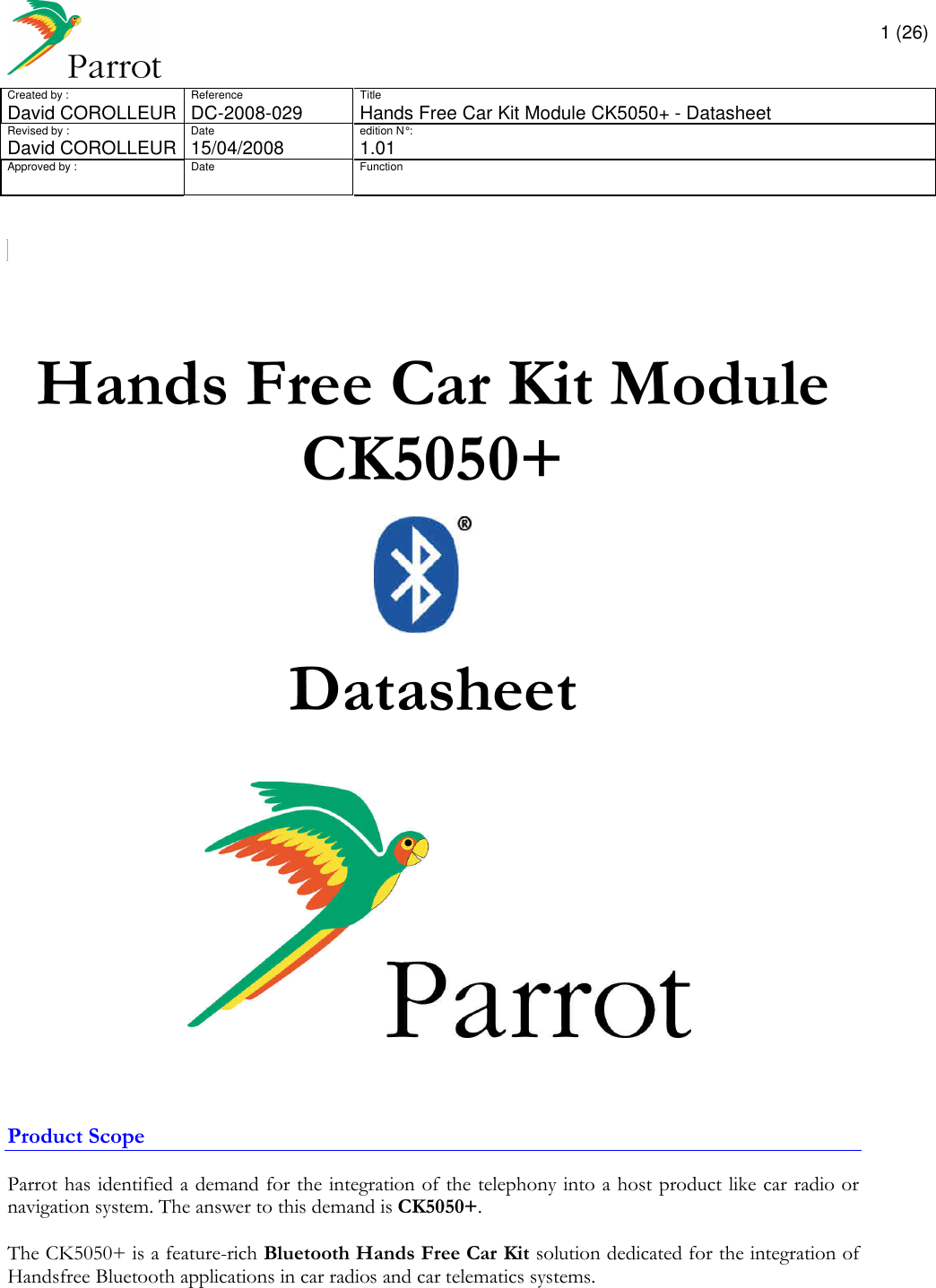       1 (26) Created by :  Reference  Title David COROLLEUR  DC-2008-029  Hands Free Car Kit Module CK5050+ - Datasheet  Revised by :  Date  edition N° :  David COROLLEUR 15/04/2008   1.01 Approved by :  Date  Function                       Hands Free Car Kit Module CK5050+    Datasheet       Product Scope  Parrot has identified a demand for the integration of the telephony into a host product like car radio or navigation system. The answer to this demand is CK5050+.  The CK5050+ is a feature-rich Bluetooth Hands Free Car Kit solution dedicated for the integration of Handsfree Bluetooth applications in car radios and car telematics systems.       