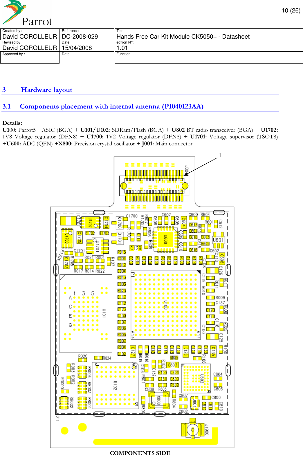       10 (26) Created by :  Reference  Title David COROLLEUR  DC-2008-029  Hands Free Car Kit Module CK5050+ - Datasheet  Revised by :  Date  edition N° :  David COROLLEUR 15/04/2008   1.01 Approved by :  Date  Function                  3 Hardware layout 3.1 Components placement with internal antenna (PI040123AA) Details:  U100: Parrot5+ ASIC (BGA) + U101/U102: SDRam/Flash (BGA) + U802 BT radio transceiver (BGA) + U1702: 1V8  Voltage  regulator  (DFN8)  +  U1700:  1V2  Voltage  regulator  (DFN8)  +  U1701:  Voltage  supervisor  (TSOT8) +U600: ADC (QFN) +X800: Precision crystal oscillator + J001: Main connector    COMPONENTS SIDE 1 