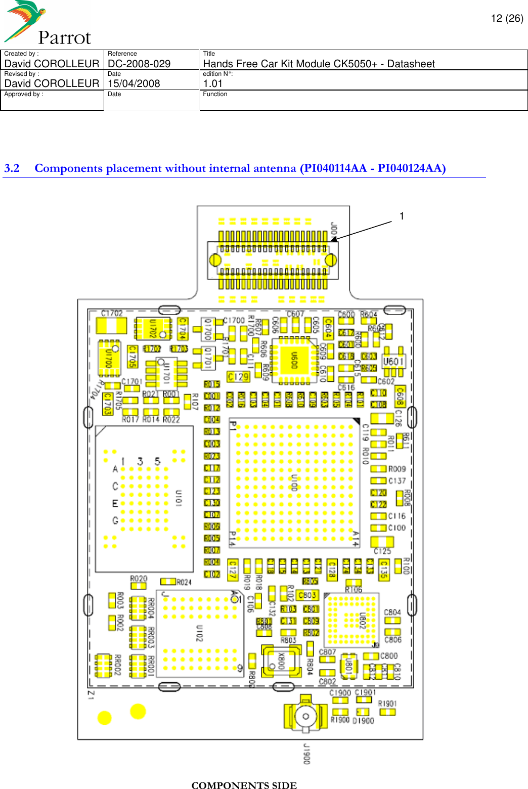       12 (26) Created by :  Reference  Title David COROLLEUR  DC-2008-029  Hands Free Car Kit Module CK5050+ - Datasheet  Revised by :  Date  edition N° :  David COROLLEUR 15/04/2008   1.01 Approved by :  Date  Function                   3.2 Components placement without internal antenna (PI040114AA - PI040124AA)   COMPONENTS SIDE  1 