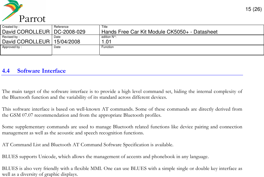       15 (26) Created by :  Reference  Title David COROLLEUR  DC-2008-029  Hands Free Car Kit Module CK5050+ - Datasheet  Revised by :  Date  edition N° :  David COROLLEUR 15/04/2008   1.01 Approved by :  Date  Function                  4.4 Software Interface  The main target of the software interface is to provide a high level command set, hiding the internal complexity of the Bluetooth function and the variability of its standard across different devices.  This software interface is based on well-known AT commands. Some of these commands are directly derived from the GSM 07.07 recommendation and from the appropriate Bluetooth profiles.  Some supplementary commands are used to manage Bluetooth related functions like device pairing and connection management as well as the acoustic and speech recognition functions.  AT Command List and Bluetooth AT Command Software Specification is available.  BLUES supports Unicode, which allows the management of accents and phonebook in any language.  BLUES is also very friendly with a flexible MMI. One can use BLUES with a simple single or double key interface as well as a diversity of graphic displays.                 