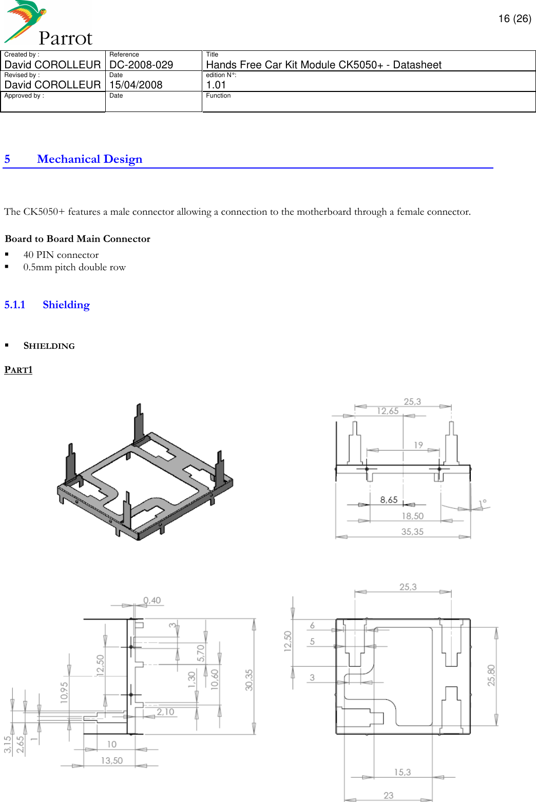       16 (26) Created by :  Reference  Title David COROLLEUR  DC-2008-029  Hands Free Car Kit Module CK5050+ - Datasheet  Revised by :  Date  edition N° :  David COROLLEUR 15/04/2008   1.01 Approved by :  Date  Function                  5 Mechanical Design   The CK5050+ features a male connector allowing a connection to the motherboard through a female connector.  Board to Board Main Connector   40 PIN connector   0.5mm pitch double row   5.1.1 Shielding     SHIELDING  PART1   