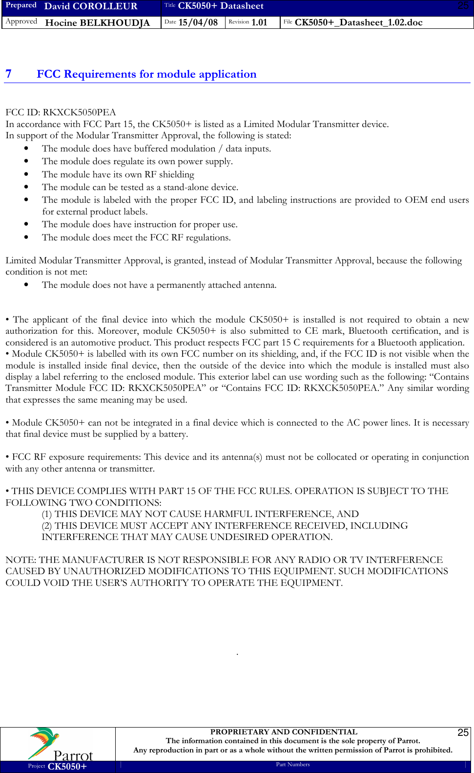 Prepared   David COROLLEUR Title CK5050+ Datasheet Approved   Hocine BELKHOUDJA Date 15/04/08 Revision 1.01 File CK5050+_Datasheet_1.02.doc     PROPRIETARY AND CONFIDENTIAL The information contained in this document is the sole property of Parrot. Any reproduction in part or as a whole without the written permission of Parrot is prohibited. Project CK5050+ Part Numbers   25 25 7 FCC Requirements for module application  FCC ID: RKXCK5050PEA In accordance with FCC Part 15, the CK5050+ is listed as a Limited Modular Transmitter device. In support of the Modular Transmitter Approval, the following is stated: • The module does have buffered modulation / data inputs. • The module does regulate its own power supply. • The module have its own RF shielding • The module can be tested as a stand-alone device. • The module is labeled with the proper FCC ID, and labeling instructions are provided to OEM end users for external product labels. • The module does have instruction for proper use. • The module does meet the FCC RF regulations.  Limited Modular Transmitter Approval, is granted, instead of Modular Transmitter Approval, because the following condition is not met: • The module does not have a permanently attached antenna.   •  The  applicant  of  the  final  device  into  which  the  module  CK5050+  is  installed  is  not  required  to  obtain  a  new authorization  for  this.  Moreover,  module  CK5050+  is  also  submitted  to  CE  mark,  Bluetooth  certification,  and  is considered is an automotive product. This product respects FCC part 15 C requirements for a Bluetooth application. • Module CK5050+ is labelled with its own FCC number on its shielding, and, if the FCC ID is not visible when the module  is installed inside  final  device, then the  outside of the  device  into which the module  is installed  must  also display a label referring to the enclosed module. This exterior label can use wording such as the following: “Contains Transmitter Module FCC ID:  RKXCK5050PEA”  or “Contains FCC ID: RKXCK5050PEA.” Any similar wording that expresses the same meaning may be used.  • Module CK5050+ can not be integrated in a final device which is connected to the AC power lines. It is necessary that final device must be supplied by a battery.  • FCC RF exposure requirements: This device and its antenna(s) must not be collocated or operating in conjunction with any other antenna or transmitter.  • THIS DEVICE COMPLIES WITH PART 15 OF THE FCC RULES. OPERATION IS SUBJECT TO THE FOLLOWING TWO CONDITIONS: (1) THIS DEVICE MAY NOT CAUSE HARMFUL INTERFERENCE, AND (2) THIS DEVICE MUST ACCEPT ANY INTERFERENCE RECEIVED, INCLUDING INTERFERENCE THAT MAY CAUSE UNDESIRED OPERATION.  NOTE: THE MANUFACTURER IS NOT RESPONSIBLE FOR ANY RADIO OR TV INTERFERENCE CAUSED BY UNAUTHORIZED MODIFICATIONS TO THIS EQUIPMENT. SUCH MODIFICATIONS COULD VOID THE USER’S AUTHORITY TO OPERATE THE EQUIPMENT.      .