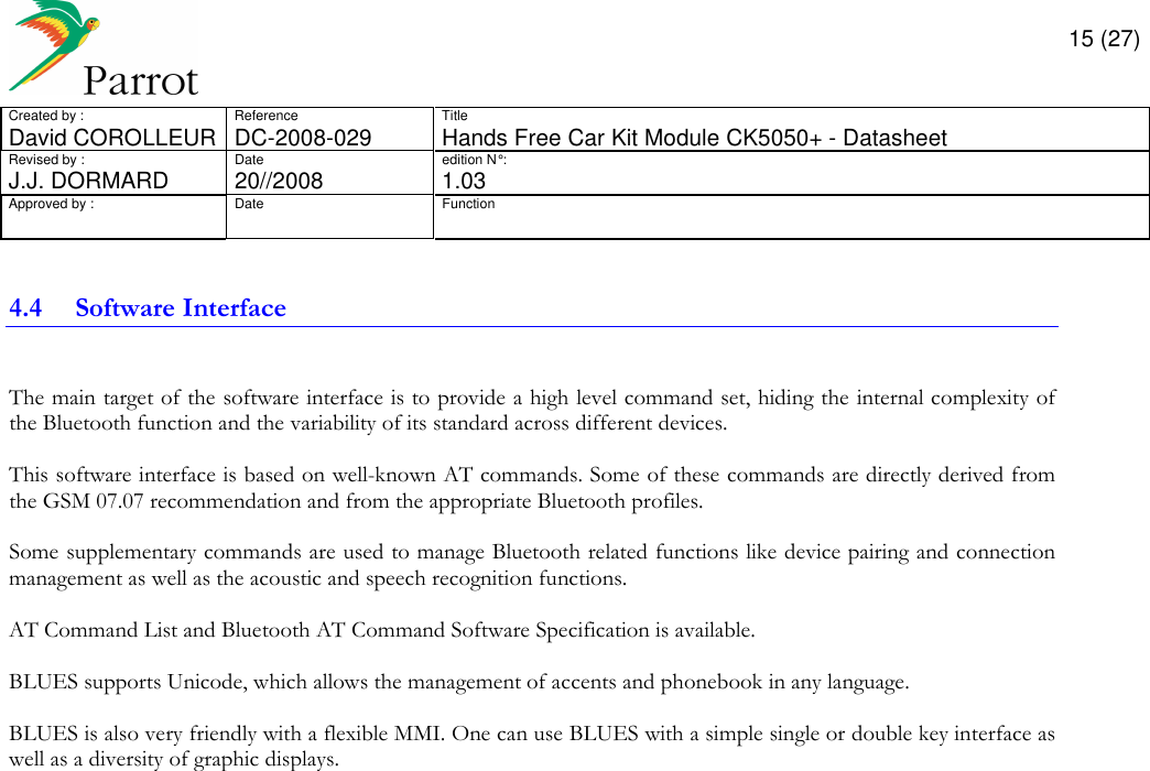       15 (27) Created by :  Reference  Title David COROLLEUR  DC-2008-029  Hands Free Car Kit Module CK5050+ - Datasheet  Revised by :  Date  edition N° :  J.J. DORMARD  20//2008   1.03 Approved by :  Date  Function                  4.4 Software Interface  The main target of the software interface is to provide a high level command set, hiding the internal complexity of the Bluetooth function and the variability of its standard across different devices.  This software interface is based on well-known AT commands. Some of these commands are directly derived from the GSM 07.07 recommendation and from the appropriate Bluetooth profiles.  Some supplementary commands are used to manage Bluetooth related functions like device pairing and connection management as well as the acoustic and speech recognition functions.  AT Command List and Bluetooth AT Command Software Specification is available.  BLUES supports Unicode, which allows the management of accents and phonebook in any language.  BLUES is also very friendly with a flexible MMI. One can use BLUES with a simple single or double key interface as well as a diversity of graphic displays.                 