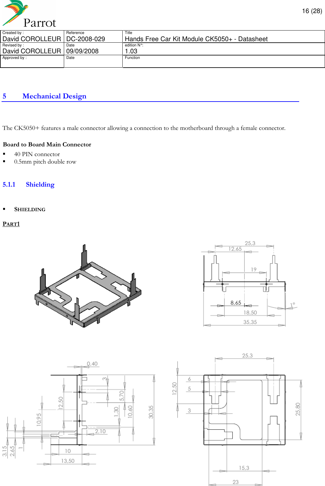       16 (28) Created by :  Reference  Title David COROLLEUR  DC-2008-029  Hands Free Car Kit Module CK5050+ - Datasheet  Revised by :  Date  edition N° :  David COROLLEUR 09/09/2008   1.03 Approved by :  Date  Function                  5 Mechanical Design   The CK5050+ features a male connector allowing a connection to the motherboard through a female connector.  Board to Board Main Connector   40 PIN connector   0.5mm pitch double row   5.1.1 Shielding     SHIELDING  PART1   