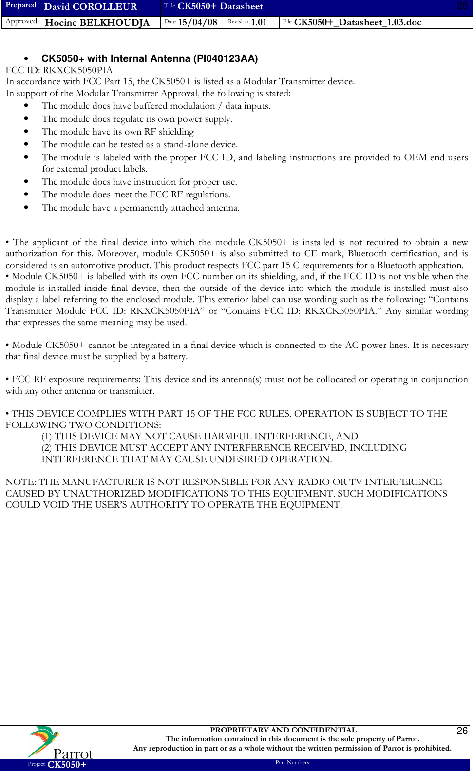 Prepared   David COROLLEUR Title CK5050+ Datasheet Approved   Hocine BELKHOUDJA Date 15/04/08 Revision 1.01 File CK5050+_Datasheet_1.03.doc     PROPRIETARY AND CONFIDENTIAL The information contained in this document is the sole property of Parrot. Any reproduction in part or as a whole without the written permission of Parrot is prohibited. Project CK5050+ Part Numbers   2626• CK5050+ with Internal Antenna (PI040123AA) FCC ID: RKXCK5050PIA In accordance with FCC Part 15, the CK5050+ is listed as a Modular Transmitter device. In support of the Modular Transmitter Approval, the following is stated: • The module does have buffered modulation / data inputs. • The module does regulate its own power supply. • The module have its own RF shielding • The module can be tested as a stand-alone device. • The module is labeled with the proper FCC ID, and labeling instructions are provided to OEM end users for external product labels. • The module does have instruction for proper use. • The module does meet the FCC RF regulations. • The module have a permanently attached antenna.   •  The  applicant  of  the  final  device  into  which  the  module  CK5050+  is  installed  is  not  required  to  obtain  a  new authorization  for  this.  Moreover,  module  CK5050+  is  also  submitted  to  CE  mark,  Bluetooth  certification,  and  is considered is an automotive product. This product respects FCC part 15 C requirements for a Bluetooth application. • Module CK5050+ is labelled with its own FCC number on its shielding, and, if the FCC ID is not visible when the module  is installed inside  final  device, then the  outside of the  device  into which the module  is installed  must  also display a label referring to the enclosed module. This exterior label can use wording such as the following: “Contains Transmitter  Module  FCC  ID:  RKXCK5050PIA”  or  “Contains FCC  ID:  RKXCK5050PIA.”  Any  similar  wording that expresses the same meaning may be used.  • Module CK5050+ cannot be integrated in a final device which is connected to the AC power lines. It is necessary that final device must be supplied by a battery.  • FCC RF exposure requirements: This device and its antenna(s) must not be collocated or operating in conjunction with any other antenna or transmitter.  • THIS DEVICE COMPLIES WITH PART 15 OF THE FCC RULES. OPERATION IS SUBJECT TO THE FOLLOWING TWO CONDITIONS: (1) THIS DEVICE MAY NOT CAUSE HARMFUL INTERFERENCE, AND (2) THIS DEVICE MUST ACCEPT ANY INTERFERENCE RECEIVED, INCLUDING INTERFERENCE THAT MAY CAUSE UNDESIRED OPERATION.  NOTE: THE MANUFACTURER IS NOT RESPONSIBLE FOR ANY RADIO OR TV INTERFERENCE CAUSED BY UNAUTHORIZED MODIFICATIONS TO THIS EQUIPMENT. SUCH MODIFICATIONS COULD VOID THE USER’S AUTHORITY TO OPERATE THE EQUIPMENT.   