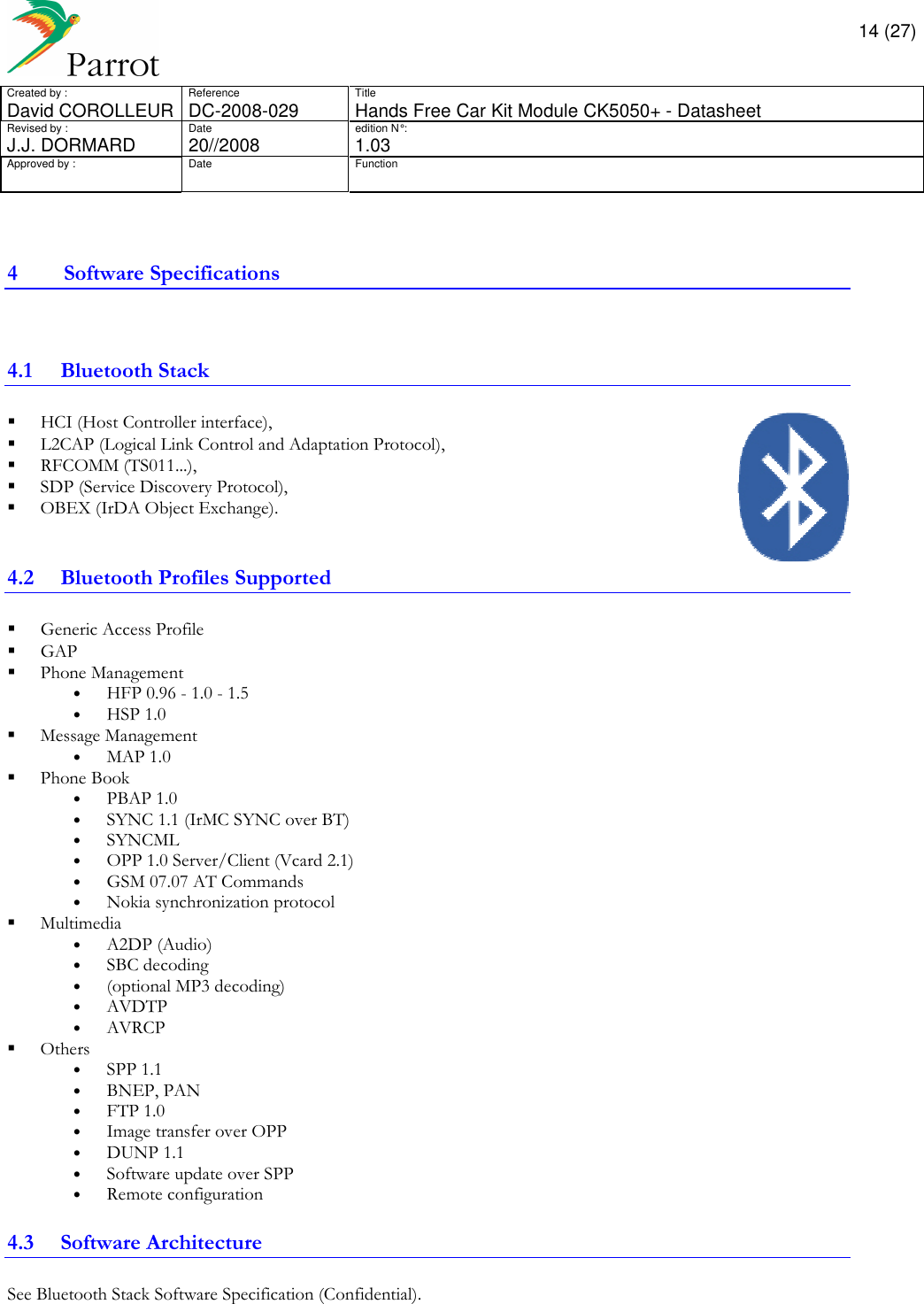       14 (27) Created by :  Reference  Title David COROLLEUR  DC-2008-029  Hands Free Car Kit Module CK5050+ - Datasheet  Revised by :  Date  edition N° :  J.J. DORMARD  20//2008   1.03 Approved by :  Date  Function                  4 Software Specifications  4.1 Bluetooth Stack  HCI (Host Controller interface),   L2CAP (Logical Link Control and Adaptation Protocol),   RFCOMM (TS011...),   SDP (Service Discovery Protocol),   OBEX (IrDA Object Exchange).  4.2 Bluetooth Profiles Supported  Generic Access Profile  GAP  Phone Management • HFP 0.96 - 1.0 - 1.5  • HSP 1.0  Message Management • MAP 1.0  Phone Book • PBAP 1.0 • SYNC 1.1 (IrMC SYNC over BT)  • SYNCML • OPP 1.0 Server/Client (Vcard 2.1) • GSM 07.07 AT Commands • Nokia synchronization protocol  Multimedia • A2DP (Audio) • SBC decoding  • (optional MP3 decoding) • AVDTP • AVRCP  Others • SPP 1.1 • BNEP, PAN • FTP 1.0 • Image transfer over OPP • DUNP 1.1 • Software update over SPP • Remote configuration 4.3 Software Architecture See Bluetooth Stack Software Specification (Confidential).     