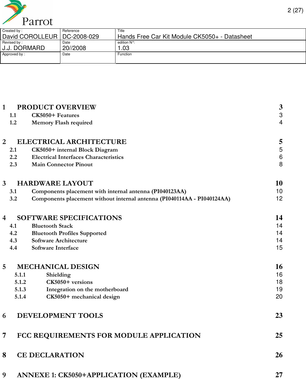       2 (27) Created by :  Reference  Title David COROLLEUR  DC-2008-029  Hands Free Car Kit Module CK5050+ - Datasheet  Revised by :  Date  edition N° :  J.J. DORMARD  20//2008   1.03 Approved by :  Date  Function                    1 PRODUCT OVERVIEW  3 1.1 CK5050+ Features  3 1.2 Memory Flash required  4 2 ELECTRICAL ARCHITECTURE  5 2.1 CK5050+ internal Block Diagram  5 2.2 Electrical Interfaces Characteristics  6 2.3 Main Connector Pinout  8 3 HARDWARE LAYOUT  10 3.1 Components placement with internal antenna (PI040123AA)  10 3.2 Components placement without internal antenna (PI040114AA - PI040124AA)  12 4 SOFTWARE SPECIFICATIONS  14 4.1 Bluetooth Stack  14 4.2 Bluetooth Profiles Supported  14 4.3 Software Architecture  14 4.4 Software Interface  15 5 MECHANICAL DESIGN  16 5.1.1 Shielding  16 5.1.2 CK5050+ versions  18 5.1.3 Integration on the motherboard  19 5.1.4 CK5050+ mechanical design  20 6 DEVELOPMENT TOOLS  23 7 FCC REQUIREMENTS FOR MODULE APPLICATION  25 8 CE DECLARATION  26 9 ANNEXE 1: CK5050+APPLICATION (EXAMPLE)  27       