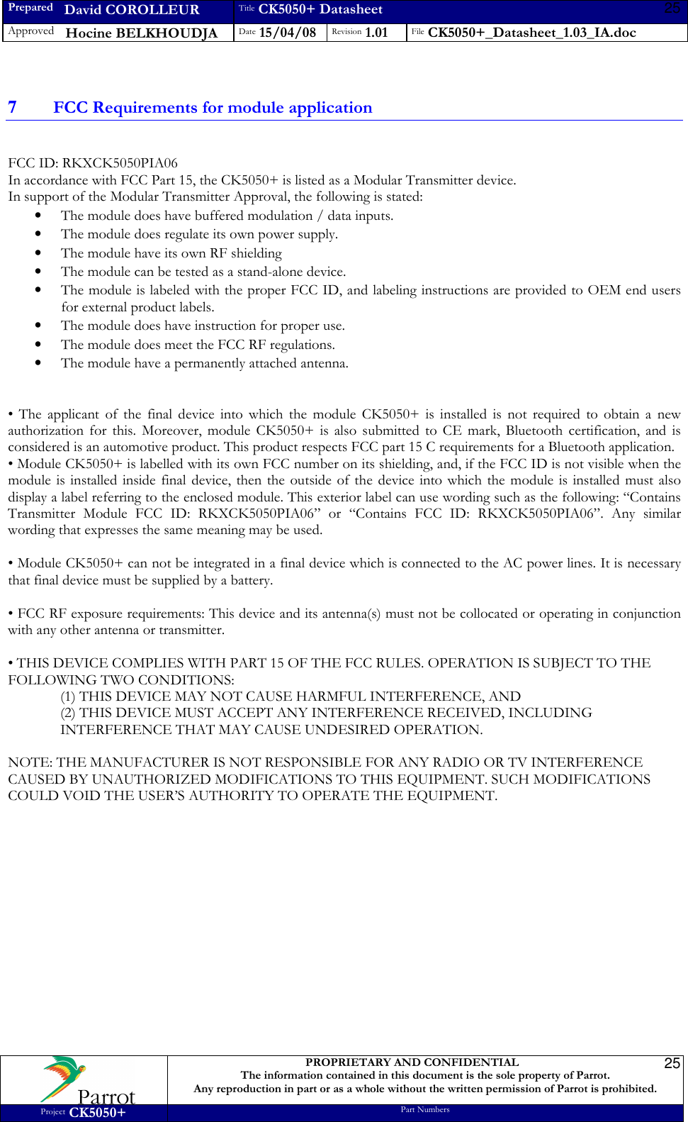 Prepared   David COROLLEUR Title CK5050+ Datasheet Approved   Hocine BELKHOUDJA Date 15/04/08 Revision 1.01 File CK5050+_Datasheet_1.03_IA.doc     PROPRIETARY AND CONFIDENTIAL The information contained in this document is the sole property of Parrot. Any reproduction in part or as a whole without the written permission of Parrot is prohibited. Project CK5050+ Part Numbers   25257 FCC Requirements for module application  FCC ID: RKXCK5050PIA06 In accordance with FCC Part 15, the CK5050+ is listed as a Modular Transmitter device. In support of the Modular Transmitter Approval, the following is stated: • The module does have buffered modulation / data inputs. • The module does regulate its own power supply. • The module have its own RF shielding • The module can be tested as a stand-alone device. • The module is labeled with the proper FCC ID, and labeling instructions are provided to OEM end users for external product labels. • The module does have instruction for proper use. • The module does meet the FCC RF regulations. • The module have a permanently attached antenna.   •  The  applicant  of  the  final  device  into  which  the  module  CK5050+  is  installed  is  not  required  to  obtain  a  new authorization  for  this.  Moreover,  module  CK5050+  is  also  submitted  to  CE  mark,  Bluetooth  certification,  and  is considered is an automotive product. This product respects FCC part 15 C requirements for a Bluetooth application. • Module CK5050+ is labelled with its own FCC number on its shielding, and, if the FCC ID is not visible when the module  is installed inside  final  device, then the  outside  of  the  device into which the  module  is installed must  also display a label referring to the enclosed module. This exterior label can use wording such as the following: “Contains Transmitter  Module  FCC  ID:  RKXCK5050PIA06”  or  “Contains  FCC  ID:  RKXCK5050PIA06”.  Any  similar wording that expresses the same meaning may be used.  • Module CK5050+ can not be integrated in a final device which is connected to the AC power lines. It is necessary that final device must be supplied by a battery.  • FCC RF exposure requirements: This device and its antenna(s) must not be collocated or operating in conjunction with any other antenna or transmitter.  • THIS DEVICE COMPLIES WITH PART 15 OF THE FCC RULES. OPERATION IS SUBJECT TO THE FOLLOWING TWO CONDITIONS: (1) THIS DEVICE MAY NOT CAUSE HARMFUL INTERFERENCE, AND (2) THIS DEVICE MUST ACCEPT ANY INTERFERENCE RECEIVED, INCLUDING INTERFERENCE THAT MAY CAUSE UNDESIRED OPERATION.  NOTE: THE MANUFACTURER IS NOT RESPONSIBLE FOR ANY RADIO OR TV INTERFERENCE CAUSED BY UNAUTHORIZED MODIFICATIONS TO THIS EQUIPMENT. SUCH MODIFICATIONS COULD VOID THE USER’S AUTHORITY TO OPERATE THE EQUIPMENT.    