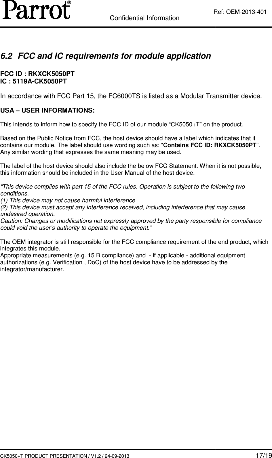   CK5050+T PRODUCT PRESENTATION 6.2  FCC and IC requirements for module application FCC ID : RKXCK5050PT IC : 5119A-CK5050PT  In accordance with FCC Part 15, the  USA – USER INFORMATIONS: This intends to inform how to specify t Based on the Public Notice from FCC, the host device should have a label which indicates that it contains our module. The label should use wording such Any similar wording that expresses the same meaning may be used. The label of the host device should also include the below FCC Statement. When it is not possible, this information should be included in the User Manual of the host device. “This device complies with part 15 of the FCC rules. Operation is subject to the following two conditions. (1) This device may not cause harmful interference(2) This device must accept any interference received, including interference that may cause undesired operation. Caution: Changes or modifications not expressly approved by the party responsible for compliance could void the user’s authority to operate the equipment.” The OEM integrator is still responsible for the FCC compliance integrates this module. Appropriate measurements (e.g. 15 B compliance) and authorizations (e.g. Verification , Dointegrator/manufacturer.    Confidential Information CK5050+T PRODUCT PRESENTATION / V1.2 / 24-09-2013  Ref: and IC requirements for module application In accordance with FCC Part 15, the FC6000TS is listed as a Modular Transmitter device.USER INFORMATIONS: specify the FCC ID of our module “CK5050+T” on the product.Based on the Public Notice from FCC, the host device should have a label which indicates that it contains our module. The label should use wording such as: “Contains FCC ID: RKXCK5050ilar wording that expresses the same meaning may be used. The label of the host device should also include the below FCC Statement. When it is not possible, this information should be included in the User Manual of the host device. with part 15 of the FCC rules. Operation is subject to the following two (1) This device may not cause harmful interference (2) This device must accept any interference received, including interference that may cause n: Changes or modifications not expressly approved by the party responsible for compliance could void the user’s authority to operate the equipment.” The OEM integrator is still responsible for the FCC compliance requirement of the end product, which Appropriate measurements (e.g. 15 B compliance) and  - if applicable - additional equipment zations (e.g. Verification , DoC) of the host device have to be addressed by the    17/19 Ref: OEM-2013-401 is listed as a Modular Transmitter device. T” on the product. Based on the Public Notice from FCC, the host device should have a label which indicates that it Contains FCC ID: RKXCK5050PT”. The label of the host device should also include the below FCC Statement. When it is not possible, with part 15 of the FCC rules. Operation is subject to the following two (2) This device must accept any interference received, including interference that may cause n: Changes or modifications not expressly approved by the party responsible for compliance requirement of the end product, which additional equipment to be addressed by the 